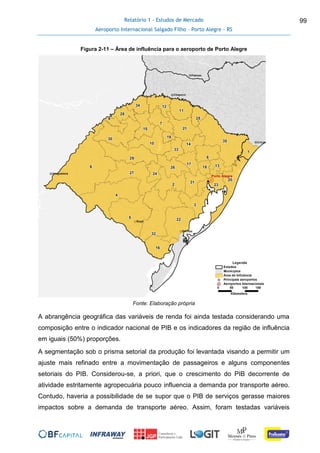 Relatório 1 - Estudos de Mercado
Aeroporto Internacional Salgado Filho – Porto Alegre - RS
99
Figura 2-11 – Área de influência para o aeroporto de Porto Alegre
Fonte: Elaboração própria
A abrangência geográfica das variáveis de renda foi ainda testada considerando uma
composição entre o indicador nacional de PIB e os indicadores da região de influência
em iguais (50%) proporções.
A segmentação sob o prisma setorial da produção foi levantada visando a permitir um
ajuste mais refinado entre a movimentação de passageiros e alguns componentes
setoriais do PIB. Considerou-se, a priori, que o crescimento do PIB decorrente de
atividade estritamente agropecuária pouco influencia a demanda por transporte aéreo.
Contudo, haveria a possibilidade de se supor que o PIB de serviços gerasse maiores
impactos sobre a demanda de transporte aéreo. Assim, foram testadas variáveis
 