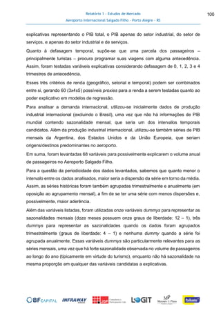 Relatório 1 - Estudos de Mercado
Aeroporto Internacional Salgado Filho – Porto Alegre - RS
100
explicativas representando o PIB total, o PIB apenas do setor industrial, do setor de
serviços, e apenas do setor industrial e de serviços.
Quanto à defasagem temporal, supõe-se que uma parcela dos passageiros –
principalmente turistas – procura programar suas viagens com alguma antecedência.
Assim, foram testadas variáveis explicativas considerando defasagem de 0, 1, 2, 3 e 4
trimestres de antecedência.
Esses três critérios de renda (geográfico, setorial e temporal) podem ser combinados
entre si, gerando 60 (3x4x5) possíveis proxies para a renda a serem testadas quanto ao
poder explicativo em modelos de regressão.
Para analisar a demanda internacional, utilizou-se inicialmente dados de produção
industrial internacional (excluindo o Brasil), uma vez que não há informações de PIB
mundial contendo sazonalidade mensal, que seria um dos intervalos temporais
candidatos. Além da produção industrial internacional, utilizou-se também séries de PIB
mensais da Argentina, dos Estados Unidos e da União Europeia, que seriam
origens/destinos predominantes no aeroporto.
Em suma, foram levantadas 68 variáveis para possivelmente explicarem o volume anual
de passageiros no Aeroporto Salgado Filho.
Para a questão da periodicidade dos dados levantados, sabemos que quanto menor o
intervalo entre os dados analisados, maior seria a dispersão da série em torno da média.
Assim, as séries históricas foram também agrupadas trimestralmente e anualmente (em
oposição ao agrupamento mensal), a fim de se ter uma série com menos dispersões e,
possivelmente, maior aderência.
Além das variáveis listadas, foram utilizadas onze variáveis dummys para representar as
sazonalidades mensais (doze meses possuem onze graus de liberdade: 12 – 1), três
dummys para representar as sazonalidades quando os dados foram agrupados
trimestralmente (graus de liberdade: 4 – 1) e nenhuma dummy quando a série foi
agrupada anualmente. Essas variáveis dummys são particularmente relevantes para as
séries mensais, uma vez que há forte sazonalidade observada no volume de passageiros
ao longo do ano (tipicamente em virtude do turismo), enquanto não há sazonalidade na
mesma proporção em qualquer das variáveis candidatas a explicativas.
 