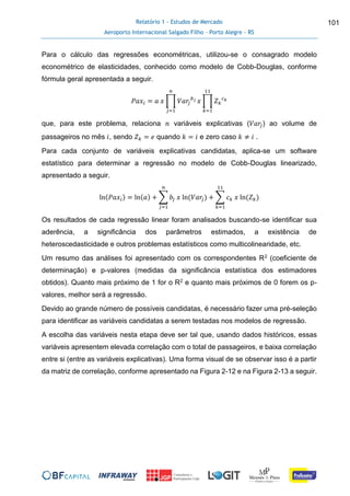 Relatório 1 - Estudos de Mercado
Aeroporto Internacional Salgado Filho – Porto Alegre - RS
101
Para o cálculo das regressões econométricas, utilizou-se o consagrado modelo
econométrico de elasticidades, conhecido como modelo de Cobb-Douglas, conforme
fórmula geral apresentada a seguir.
𝑃𝑎𝑥𝑖 = 𝑎 𝑥 ∏ 𝑉𝑎𝑟𝑗
𝑏 𝑗
𝑛
𝑗=1
𝑥 ∏ 𝑍 𝑘
𝑐 𝑘
11
𝑘=1
que, para este problema, relaciona 𝑛 variáveis explicativas (𝑉𝑎𝑟𝑗) ao volume de
passageiros no mês 𝑖, sendo 𝑍 𝑘 = 𝑒 quando 𝑘 = 𝑖 e zero caso 𝑘 ≠ 𝑖 .
Para cada conjunto de variáveis explicativas candidatas, aplica-se um software
estatístico para determinar a regressão no modelo de Cobb-Douglas linearizado,
apresentado a seguir.
ln(𝑃𝑎𝑥𝑖) = ln(𝑎) + ∑ 𝑏𝑗 𝑥 ln(𝑉𝑎𝑟𝑗)
𝑛
𝑗=1
+ ∑ 𝑐 𝑘 𝑥 ln(𝑍 𝑘)
11
𝑘=1
Os resultados de cada regressão linear foram analisados buscando-se identificar sua
aderência, a significância dos parâmetros estimados, a existência de
heteroscedasticidade e outros problemas estatísticos como multicolinearidade, etc.
Um resumo das análises foi apresentado com os correspondentes R2 (coeficiente de
determinação) e p-valores (medidas da significância estatística dos estimadores
obtidos). Quanto mais próximo de 1 for o R2 e quanto mais próximos de 0 forem os p-
valores, melhor será a regressão.
Devido ao grande número de possíveis candidatas, é necessário fazer uma pré-seleção
para identificar as variáveis candidatas a serem testadas nos modelos de regressão.
A escolha das variáveis nesta etapa deve ser tal que, usando dados históricos, essas
variáveis apresentem elevada correlação com o total de passageiros, e baixa correlação
entre si (entre as variáveis explicativas). Uma forma visual de se observar isso é a partir
da matriz de correlação, conforme apresentado na Figura 2-12 e na Figura 2-13 a seguir.
 