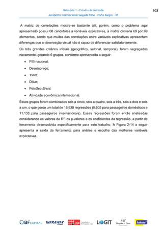 Relatório 1 - Estudos de Mercado
Aeroporto Internacional Salgado Filho – Porto Alegre - RS
103
A matriz de correlações mostra-se bastante útil, porém, como o problema aqui
apresentado possui 68 candidatas a variáveis explicativas, a matriz conteria 69 por 69
elementos, sendo que muitas das correlações entre variáveis explicativas apresentam
diferenças que a observação visual não é capaz de diferenciar satisfatoriamente.
Os três grandes critérios iniciais (geográfico, setorial, temporal), foram segregados
novamente, gerando 6 grupos, conforme apresentado a seguir:
 PIB nacional;
 Desemprego;
 Yield;
 Dólar;
 Petróleo Brent;
 Atividade econômica internacional.
Esses grupos foram combinados seis a cinco, seis a quatro, seis a três, seis a dois e seis
a um, o que gerou um total de 16.938 regressões (5.805 para passageiros domésticos e
11.133 para passageiros internacionais). Essas regressões foram então analisadas
considerando os valores de R2, os p-valores e os coeficientes da regressão, a partir de
ferramenta desenvolvida especificamente para este trabalho. A Figura 2-14 a seguir
apresenta a saída da ferramenta para análise e escolha das melhores variáveis
explicativas.
 