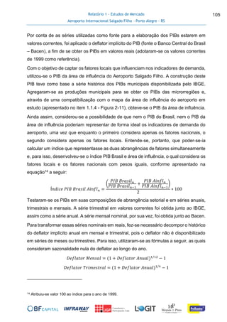 Relatório 1 - Estudos de Mercado
Aeroporto Internacional Salgado Filho – Porto Alegre - RS
105
Por conta de as séries utilizadas como fonte para a elaboração dos PIBs estarem em
valores correntes, foi aplicado o deflator implícito do PIB (fonte o Banco Central do Brasil
– Bacen), a fim de se obter os PIBs em valores reais (adotaram-se os valores correntes
de 1999 como referência).
Com o objetivo de captar os fatores locais que influenciam nos indicadores de demanda,
utilizou-se o PIB da área de influência do Aeroporto Salgado Filho. A construção deste
PIB teve como base a série histórica dos PIBs municipais disponibilizada pelo IBGE.
Agregaram-se as produções municipais para se obter os PIBs das microrregiões e,
através de uma compatibilização com o mapa da área de influência do aeroporto em
estudo (apresentado no item 1.1.4 - Figura 2-11), obteve-se o PIB da área de influência.
Ainda assim, considerou-se a possibilidade de que nem o PIB do Brasil, nem o PIB da
área de influência poderiam representar de forma ideal os indicadores de demanda do
aeroporto, uma vez que enquanto o primeiro considera apenas os fatores nacionais, o
segundo considera apenas os fatores locais. Entende-se, portanto, que poder-se-ia
calcular um índice que representasse as duas abrangências de fatores simultaneamente
e, para isso, desenvolveu-se o índice PIB Brasil e área de influência, o qual considera os
fatores locais e os fatores nacionais com pesos iguais, conforme apresentado na
equação14 a seguir:
Í𝑛𝑑𝑖𝑐𝑒 𝑃𝐼𝐵 𝐵𝑟𝑎𝑠𝑖𝑙 𝐴𝑖𝑛𝑓𝑙 𝑛 =
(
𝑃𝐼𝐵 𝐵𝑟𝑎𝑠𝑖𝑙 𝑛
𝑃𝐼𝐵 𝐵𝑟𝑎𝑠𝑖𝑙 𝑛−1
+
𝑃𝐼𝐵 𝐴𝑖𝑛𝑓𝑙 𝑛
𝑃𝐼𝐵 𝐴𝑖𝑛𝑓𝑙 𝑛−1
)
2
∗ 100
Testaram-se os PIBs em suas composições de abrangência setorial e em séries anuais,
trimestrais e mensais. A série trimestral em valores correntes foi obtida junto ao IBGE,
assim como a série anual. A série mensal nominal, por sua vez, foi obtida junto ao Bacen.
Para transformar essas séries nominais em reais, fez-se necessário decompor o histórico
do deflator implícito anual em mensal e trimestral, pois o deflator não é disponibilizado
em séries de meses ou trimestres. Para isso, utilizaram-se as fórmulas a seguir, as quais
consideram sazonalidade nula do deflator ao longo do ano.
𝐷𝑒𝑓𝑙𝑎𝑡𝑜𝑟 𝑀𝑒𝑛𝑠𝑎𝑙 = (1 + 𝐷𝑒𝑓𝑙𝑎𝑡𝑜𝑟 𝐴𝑛𝑢𝑎𝑙)1/12
− 1
𝐷𝑒𝑓𝑙𝑎𝑡𝑜𝑟 𝑇𝑟𝑖𝑚𝑒𝑠𝑡𝑟𝑎𝑙 = (1 + 𝐷𝑒𝑓𝑙𝑎𝑡𝑜𝑟 𝐴𝑛𝑢𝑎𝑙)1/4
− 1
14 Atribuiu-se valor 100 ao índice para o ano de 1999.
 