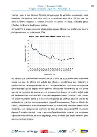 Relatório 1 - Estudos de Mercado
Aeroporto Internacional Salgado Filho – Porto Alegre - RS
109
valores reais, o que também fornece comparações de variações percentuais mais
coerentes. Para passar uma série histórica nominal para uma série histórica real, as
moedas foram colocadas a valores presentes de janeiro de 2003, corrigidas pelas
inflações do Brasil e dos Estados Unidos.
A Figura 2-18 a seguir apresenta o histórico da taxa de câmbio real a valores de janeiro
de 2003 entre os anos de 2003 e 2014.
Figura 2-18 – Histórico da taxa de câmbio (BRL/USD)
Fonte: BACEN
No período que compreende o final de 2002 e o início de 2003, houve uma acentuada
subida na taxa de câmbio em virtude das eleições presidenciais que elegeram o
presidente Lula. A apreensão do mercado pela posse de um presidente de esquerda
gerou elevada fuga de capitais nesse período, valorizando o dólar frente ao real. De lá
para cá os mercados se acalmaram, e o protagonismo do país no cenário global, seja
em virtude do crescimento do PIB observado no período (assim como de outros países
em desenvolvimento, como é o caso dos integrantes do BRICS), seja em virtude da
realização de grandes eventos esportivos (Jogos Pan-americanos, Copa do Mundo de
futebol), fez com que o Brasil recebesse dinheiro do mundo todo, reduzindo assim a taxa
de câmbio, com valorização do real frente ao dólar. Destaca-se que em 2009, em virtude
da crise financeira mundial, houve novamente fuga de capitais, uma vez que se passou
a procurar investimentos de maior segurança, como é o caso dos papéis emitidos pelo
governo norte-americano.
0,00
0,50
1,00
1,50
2,00
2,50
3,00
3,50
4,00
Taxadecâmbio(BRL/USD)
 