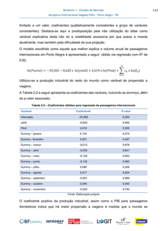 Relatório 1 - Estudos de Mercado
Aeroporto Internacional Salgado Filho – Porto Alegre - RS
117
limitado a um valor, coeficientes qualitativamente consistentes e grupo de variáveis
consistentes). Destaca-se aqui a predisposição pela não utilização do dólar como
variável explicativa dada não só a volatilidade excessiva por que passa a moeda
atualmente, mas também pela dificuldade de sua projeção
O modelo escolhido como aquele que melhor explica o volume anual de passageiros
internacionais em Porto Alegre é apresentado a seguir, obtido via regressão com R2 de
0,82.
ln(𝑃𝑎𝑥𝑖𝑛𝑡) = −35,565 − 0,620 𝑥 ln(𝑦𝑖𝑒𝑙𝑑) + 2,619 𝑥 ln(𝑃𝐼𝑛𝑑) + ∑ 𝑐 𝑘 𝑥 ln(𝑍 𝑘)
11
𝑘=1
Utilizou-se a produção industrial do resto do mundo como variável de propensão a
viagens.
A Tabela 2-2 a seguir apresenta os coeficientes das varáveis, incluindo as dummys, além
do p-valor associado.
Tabela 2-2 – Coeficientes obtidos para regressão de passageiros internacionais
Variável Coeficiente P-valor
Intercepto -35,565 0,000
yield -0,620 0,000
PInd 2,619 0,000
Dummy – janeiro 0,135 0,074
Dummy - fevereiro 0,051 0,497
Dummy – março -0,012 0,878
Dummy – abril -0,035 0,641
Dummy – maio -0,128 0,093
Dummy – junho -0,132 0,083
Dummy – julho 0,096 0,206
Dummy – agosto 0,017 0,824
Dummy – setembro -0,001 0,989
Dummy – outubro 0,046 0,540
Dummy – novembro -0,025 0,740
Fonte: Elaboração própria
O coeficiente positivo da produção industrial, assim como o PIB para passageiros
domésticos indica que há maior propensão a viagens à medida que o mundo se
 