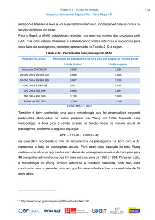 Relatório 1 - Estudos de Mercado
Aeroporto Internacional Salgado Filho – Porto Alegre - RS
137
aeroportos brasileiros leva a um superdimensionamento, incompatível com os níveis de
serviço definidos por base.
Para o Brasil, a ANAC estabeleceu relações nos mesmos moldes das propostas pelo
FAA, mas com valores diferentes e estabelecendo limites inferiores e superiores para
cada faixa de passageiros, conforme apresentado na Tabela 2-12 a seguir.
Tabela 2-12 – Percentual da hora pico segundo ANAC
Passageiros anuais Percentual de passageiros na hora pico em relação ao volume anual
Limite inferior Limite superior
Acima de 30.000.000 0,026 0,024
20.000.000 a 29.999.999 0,026 0,026
10.000.000 a 19.999.999 0,027 0,026
1.000.000 a 9.999.999 0,051 0,027
500.000 a 999.999 0,068 0,064
100.000 a 499.999 0,118 0,068
Abaixo de 100.000 0,399 0,169
Fonte: ANAC15, 2007
Também é bem conhecida uma outra metodologia que foi desenvolvida segundo
parâmetros observados no Brasil, proposta por Wang em 1995. Segundo essa
metodologia, a hora pico é obtida através de função linear de volume anual de
passageiros, conforme a seguinte equação:
𝐷𝑃𝑇 = 109,18 + 0,00043. 𝐴𝑇
na qual DPT representa o total de movimentos de passageiros na hora pico e AT
representa o total de passageiros anuais. Para obter essa equação de reta, Wang
realizou uma série de regressões com dados de passageiros anuais e de hora pico para
48 aeroportos administrados pela Infraero entre os anos de 1990 e 1994. Por essa razão,
a metodologia de Wang, embora adaptada à realidade brasileira, pode não estar
condizente com o presente, uma vez que foi desenvolvida sobre uma realidade de 20
anos atrás.
15 http://www2.anac.gov.br/arquivos/pdf/horaPicoForWeb.pdf
 