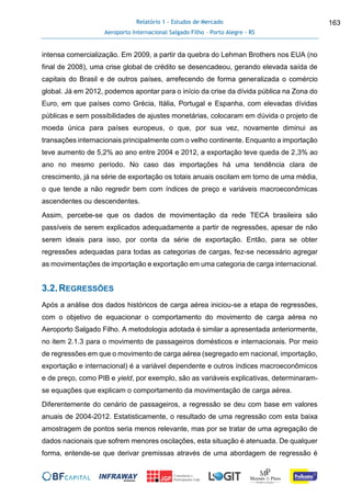 Relatório 1 - Estudos de Mercado
Aeroporto Internacional Salgado Filho – Porto Alegre - RS
163
intensa comercialização. Em 2009, a partir da quebra do Lehman Brothers nos EUA (no
final de 2008), uma crise global de crédito se desencadeou, gerando elevada saída de
capitais do Brasil e de outros países, arrefecendo de forma generalizada o comércio
global. Já em 2012, podemos apontar para o início da crise da dívida pública na Zona do
Euro, em que países como Grécia, Itália, Portugal e Espanha, com elevadas dívidas
públicas e sem possibilidades de ajustes monetárias, colocaram em dúvida o projeto de
moeda única para países europeus, o que, por sua vez, novamente diminui as
transações internacionais principalmente com o velho continente. Enquanto a importação
teve aumento de 5,2% ao ano entre 2004 e 2012, a exportação teve queda de 2,3% ao
ano no mesmo período. No caso das importações há uma tendência clara de
crescimento, já na série de exportação os totais anuais oscilam em torno de uma média,
o que tende a não regredir bem com índices de preço e variáveis macroeconômicas
ascendentes ou descendentes.
Assim, percebe-se que os dados de movimentação da rede TECA brasileira são
passíveis de serem explicados adequadamente a partir de regressões, apesar de não
serem ideais para isso, por conta da série de exportação. Então, para se obter
regressões adequadas para todas as categorias de cargas, fez-se necessário agregar
as movimentações de importação e exportação em uma categoria de carga internacional.
3.2.REGRESSÕES
Após a análise dos dados históricos de carga aérea iniciou-se a etapa de regressões,
com o objetivo de equacionar o comportamento do movimento de carga aérea no
Aeroporto Salgado Filho. A metodologia adotada é similar a apresentada anteriormente,
no item 2.1.3 para o movimento de passageiros domésticos e internacionais. Por meio
de regressões em que o movimento de carga aérea (segregado em nacional, importação,
exportação e internacional) é a variável dependente e outros índices macroeconômicos
e de preço, como PIB e yield, por exemplo, são as variáveis explicativas, determinaram-
se equações que explicam o comportamento da movimentação de carga aérea.
Diferentemente do cenário de passageiros, a regressão se deu com base em valores
anuais de 2004-2012. Estatisticamente, o resultado de uma regressão com esta baixa
amostragem de pontos seria menos relevante, mas por se tratar de uma agregação de
dados nacionais que sofrem menores oscilações, esta situação é atenuada. De qualquer
forma, entende-se que derivar premissas através de uma abordagem de regressão é
 