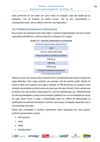 Relatório 1 - Estudos de Mercado
Aeroporto Internacional Salgado Filho – Porto Alegre - RS
164
mais pertinente do que optar por outro modo de projeção, seja ele tendencial ou
qualitativo. Por se tratarem de dados anuais, não se tem sazonalidade e,
consequentemente, não se utilizou dummies nas regressões.
3.2.1.VARIÁVEIS CANDIDATAS A EXPLICATIVAS
No processo de regressão foram elencadas 7 variáveis independentes a fim de se obter
regressões satisfatórias, conforme disposto no Quadro 3-2 a seguir.
Quadro 3-2 – Variáveis independentes consideradas
Variáveis Independentes (Explicativas)
Yield
Taxa de câmbio BRL/USD
Preço do barril de petróleo tipo Brent
PIB Brasil
PIB EUA
PIB Europa
Produção Industrial Internacional
Fonte: Elaboração Própria
Destaca-se que nem todas essas variáveis foram consideradas para todos os grupos de
carga definidos. Para carga nacional, por exemplo, não faz sentido existir relação de
causa e efeito com qualquer que seja a variação no PIB americano (ou qualquer outro
indicador de atividade econômica de outro país que não seja o Brasil). Outra variável que
se decidiu por não analisar nesta etapa foi a taxa de desemprego que, diferentemente
do caso de passageiros, possui menor relação qualitativa com a movimentação de carga.
Ou seja, assim como a carga, o desemprego seria um reflexo da deterioração ou
qualificação do ambiente econômico nacional, sem possuir correlação específica com a
movimentação de carga.
Essas sete candidatas a variáveis explicativas foram agrupadas em cinco grupos,
conforme apresentado a seguir:
 PIB nacional;
 Yield;
 Dólar;
 Petróleo Brent;
 