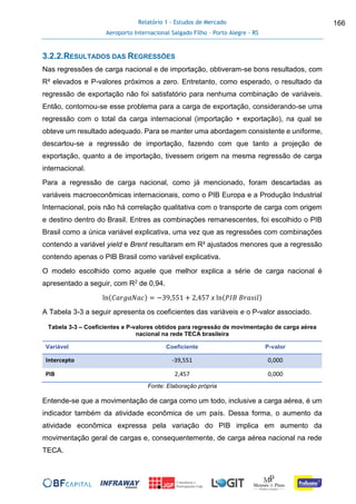 Relatório 1 - Estudos de Mercado
Aeroporto Internacional Salgado Filho – Porto Alegre - RS
166
3.2.2.RESULTADOS DAS REGRESSÕES
Nas regressões de carga nacional e de importação, obtiveram-se bons resultados, com
R² elevados e P-valores próximos a zero. Entretanto, como esperado, o resultado da
regressão de exportação não foi satisfatório para nenhuma combinação de variáveis.
Então, contornou-se esse problema para a carga de exportação, considerando-se uma
regressão com o total da carga internacional (importação + exportação), na qual se
obteve um resultado adequado. Para se manter uma abordagem consistente e uniforme,
descartou-se a regressão de importação, fazendo com que tanto a projeção de
exportação, quanto a de importação, tivessem origem na mesma regressão de carga
internacional.
Para a regressão de carga nacional, como já mencionado, foram descartadas as
variáveis macroeconômicas internacionais, como o PIB Europa e a Produção Industrial
Internacional, pois não há correlação qualitativa com o transporte de carga com origem
e destino dentro do Brasil. Entres as combinações remanescentes, foi escolhido o PIB
Brasil como a única variável explicativa, uma vez que as regressões com combinações
contendo a variável yield e Brent resultaram em R² ajustados menores que a regressão
contendo apenas o PIB Brasil como variável explicativa.
O modelo escolhido como aquele que melhor explica a série de carga nacional é
apresentado a seguir, com R2 de 0,94.
ln(𝐶𝑎𝑟𝑔𝑎𝑁𝑎𝑐) = −39,551 + 2,457 𝑥 ln(𝑃𝐼𝐵 𝐵𝑟𝑎𝑠𝑖𝑙)
A Tabela 3-3 a seguir apresenta os coeficientes das variáveis e o P-valor associado.
Tabela 3-3 – Coeficientes e P-valores obtidos para regressão de movimentação de carga aérea
nacional na rede TECA brasileira
Variável Coeficiente P-valor
Intercepto -39,551 0,000
PIB 2,457 0,000
Fonte: Elaboração própria
Entende-se que a movimentação de carga como um todo, inclusive a carga aérea, é um
indicador também da atividade econômica de um país. Dessa forma, o aumento da
atividade econômica expressa pela variação do PIB implica em aumento da
movimentação geral de cargas e, consequentemente, de carga aérea nacional na rede
TECA.
 