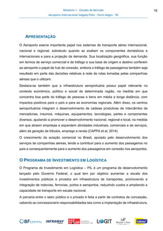 Relatório 1 - Estudos de Mercado
Aeroporto Internacional Salgado Filho – Porto Alegre - RS
16
APRESENTAÇÃO
O Aeroporto exerce importante papel nos sistemas de transporte aéreo internacional,
nacional e regional, sobretudo quando se avaliam os componentes domésticos e
internacionais e para a projeção da demanda. Sua localização geográfica, sua função
em termos de serviço comercial e de tráfego e sua base de origem e destino conferem
ao aeroporto o papel de hub de conexão, embora o tráfego de passageiros também seja
resultado em parte das decisões relativas à rede de rotas tomadas pelas companhias
aéreas que o utilizam.
Destaca-se também que a infraestrutura aeroportuária possui papel relevante no
contexto econômico, político e social de determinada região, na medida em que
concentra boa parte do tráfego de pessoas e bens em média e longa distância, com
impactos positivos para o país e para as economias regionais. Além disso, os centros
aeroportuários integram o desenvolvimento de cadeias produtivas de intercâmbio de
mercadorias, insumos, máquinas, equipamentos, tecnologias, partes e componentes
diversos, ajudando a promover o desenvolvimento nacional, regional e local, na medida
em que atraem empresas e expandem atividades industriais, comerciais e de serviços,
além da geração de tributos, emprego e renda (CAPPA et al, 2014).
O crescimento da aviação comercial no Brasil, apoiado pelo desenvolvimento dos
serviços de companhias aéreas, tende a contribuir para o aumento dos passageiros no
país e consequentemente para o aumento dos passageiros em conexão nos aeroportos.
O PROGRAMA DE INVESTIMENTO EM LOGÍSTICA
O Programa de Investimento em Logística – PIL é um programa de desenvolvimento
lançado pelo Governo Federal, o qual tem por objetivo aumentar a escala dos
investimentos públicos e privados em infraestrutura de transportes, promovendo a
integração de rodovias, ferrovias, portos e aeroportos, reduzindo custos e ampliando a
capacidade de transporte em escala nacional.
A parceria entre o setor público e o privado é feita a partir de contratos de concessão,
cabendo ao concessionário responsabilidades tais como a implantação de infraestrutura,
 