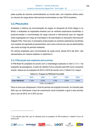 Relatório 1 - Estudos de Mercado
Aeroporto Internacional Salgado Filho – Porto Alegre - RS
169
pelas quedas de volumes comercializados no mundo todo, com impactos diretos sobre
os volumes de carga aérea internacional movimentada na rede TECA brasileira.
3.3.PROJEÇÕES
Analisado o histórico de movimentação de cargas no Aeroporto de Porto Alegre e no
Brasil, e realizadas as regressões lineares com as variáveis explicativas escolhidas, é
possível projetar a movimentação de carga nacional e internacional (que em seguida
serão segregadas em carga de importação e de exportação) no Aeroporto Internacional
Salgado Filho. Para isso, é necessário ainda projetar as variáveis explicativas escolhidas
nos modelos de regressão já apresentados, bem como a forma com que as elasticidades
vão variar ao longo do período analisado.
Os valores projetados para movimentação de carga anual, desde 2015 até 2041, são
apresentados em maiores detalhes no Apêndice II.
3.3.1.PROJEÇÃO DAS VARIÁVEIS EXPLICATIVAS
O PIB Brasil foi projetado de acordo com a metodologia explicada no item 2.1.4.1.1 de
projeções de passageiros. A partir do relatório Focus indicado pela SAC para o presente
estudo, obteve-se as projeções de 2015 a 2019 de acordo com a Tabela 3-5 a seguir.
Tabela 3-5 - Projeção do PIB Brasil Focus/SAC
Ano 2015 2016 2017 2018 2019
Cresc PIB Brasil -1,76% 0,20% 1,70% 2,00% 2,35%
Fonte: Focus/Bacen16
Para os anos que ultrapassam o final do período de projeção fornecido, foi indicado pela
SAC que se mantivesse a taxa de crescimento anual constante e igual a taxa prevista
para o ano de 2019, em 2,35% ao ano.
16 Foi indicado pela SAC que se utilizasse para as projeções de PIB brasileiros o relatório Focus de
24/07/2105
 