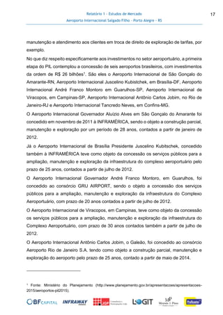 Relatório 1 - Estudos de Mercado
Aeroporto Internacional Salgado Filho – Porto Alegre - RS
17
manutenção e atendimento aos clientes em troca de direito de exploração de tarifas, por
exemplo.
No que diz respeito especificamente aos investimentos no setor aeroportuário, a primeira
etapa do PIL contemplou a concessão de seis aeroportos brasileiros, com investimentos
da ordem de R$ 26 bilhões1. São eles o Aeroporto Internacional de São Gonçalo do
Amarante-RN, Aeroporto Internacional Juscelino Kubistchek, em Brasília-DF, Aeroporto
Internacional André Franco Montoro em Guarulhos-SP, Aeroporto Internacional de
Viracopos, em Campinas-SP, Aeroporto Internacional Antônio Carlos Jobim, no Rio de
Janeiro-RJ e Aeroporto Internacional Tancredo Neves, em Confins-MG.
O Aeroporto Internacional Governador Aluízio Alves em São Gonçalo do Amarante foi
concedido em novembro de 2011 à INFRAMÉRICA, sendo o objeto a construção parcial,
manutenção e exploração por um período de 28 anos, contados a partir de janeiro de
2012.
Já o Aeroporto Internacional de Brasília Presidente Juscelino Kubitschek, concedido
também à INFRAMÉRICA teve como objeto da concessão os serviços públicos para a
ampliação, manutenção e exploração da infraestrutura do complexo aeroportuário pelo
prazo de 25 anos, contados a partir de julho de 2012.
O Aeroporto Internacional Governador André Franco Montoro, em Guarulhos, foi
concedido ao consórcio GRU AIRPORT, sendo o objeto a concessão dos serviços
públicos para a ampliação, manutenção e exploração da infraestrutura do Complexo
Aeroportuário, com prazo de 20 anos contados a partir de julho de 2012.
O Aeroporto Internacional de Viracopos, em Campinas, teve como objeto da concessão
os serviços públicos para a ampliação, manutenção e exploração da infraestrutura do
Complexo Aeroportuário, com prazo de 30 anos contados também a partir de julho de
2012.
O Aeroporto Internacional Antônio Carlos Jobim, o Galeão, foi concedido ao consórcio
Aeroporto Rio de Janeiro S.A. tendo como objeto a construção parcial, manutenção e
exploração do aeroporto pelo prazo de 25 anos, contado a partir de maio de 2014.
1 Fonte: Ministério do Planejamento (http://www.planejamento.gov.br/apresentacoes/apresentacoes-
2015/aeroportos-pil2015).
 