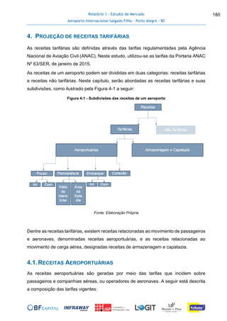 Relatório 1 - Estudos de Mercado
Aeroporto Internacional Salgado Filho – Porto Alegre - RS
180
4. PROJEÇÃO DE RECEITAS TARIFÁRIAS
As receitas tarifárias são definidas através das tarifas regulamentadas pela Agência
Nacional de Aviação Civil (ANAC). Neste estudo, utilizou-se as tarifas da Portaria ANAC
Nº 63/SER, de janeiro de 2015.
As receitas de um aeroporto podem ser divididas em duas categorias: receitas tarifárias
e receitas não tarifárias. Neste capítulo, serão abordadas as receitas tarifárias e suas
subdivisões, como ilustrado pela Figura 4-1 a seguir:
Figura 4-1 - Subdivisões das receitas de um aeroporto
Fonte: Elaboração Própria
Dentre as receitas tarifárias, existem receitas relacionadas ao movimento de passageiros
e aeronaves, denominadas receitas aeroportuárias, e as receitas relacionadas ao
movimento de carga aérea, designadas receitas de armazenagem e capatazia.
4.1.RECEITAS AEROPORTUÁRIAS
As receitas aeroportuárias são geradas por meio das tarifas que incidem sobre
passageiros e companhias aéreas, ou operadores de aeronaves. A seguir está descrita
a composição das tarifas vigentes:
 