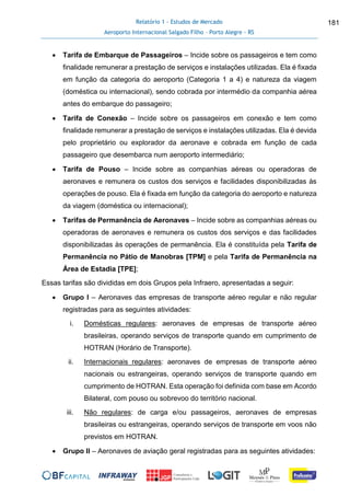 Relatório 1 - Estudos de Mercado
Aeroporto Internacional Salgado Filho – Porto Alegre - RS
181
 Tarifa de Embarque de Passageiros – Incide sobre os passageiros e tem como
finalidade remunerar a prestação de serviços e instalações utilizadas. Ela é fixada
em função da categoria do aeroporto (Categoria 1 a 4) e natureza da viagem
(doméstica ou internacional), sendo cobrada por intermédio da companhia aérea
antes do embarque do passageiro;
 Tarifa de Conexão – Incide sobre os passageiros em conexão e tem como
finalidade remunerar a prestação de serviços e instalações utilizadas. Ela é devida
pelo proprietário ou explorador da aeronave e cobrada em função de cada
passageiro que desembarca num aeroporto intermediário;
 Tarifa de Pouso – Incide sobre as companhias aéreas ou operadoras de
aeronaves e remunera os custos dos serviços e facilidades disponibilizadas às
operações de pouso. Ela é fixada em função da categoria do aeroporto e natureza
da viagem (doméstica ou internacional);
 Tarifas de Permanência de Aeronaves – Incide sobre as companhias aéreas ou
operadoras de aeronaves e remunera os custos dos serviços e das facilidades
disponibilizadas às operações de permanência. Ela é constituída pela Tarifa de
Permanência no Pátio de Manobras [TPM] e pela Tarifa de Permanência na
Área de Estadia [TPE];
Essas tarifas são divididas em dois Grupos pela Infraero, apresentadas a seguir:
 Grupo I – Aeronaves das empresas de transporte aéreo regular e não regular
registradas para as seguintes atividades:
i. Domésticas regulares: aeronaves de empresas de transporte aéreo
brasileiras, operando serviços de transporte quando em cumprimento de
HOTRAN (Horário de Transporte).
ii. Internacionais regulares: aeronaves de empresas de transporte aéreo
nacionais ou estrangeiras, operando serviços de transporte quando em
cumprimento de HOTRAN. Esta operação foi definida com base em Acordo
Bilateral, com pouso ou sobrevoo do território nacional.
iii. Não regulares: de carga e/ou passageiros, aeronaves de empresas
brasileiras ou estrangeiras, operando serviços de transporte em voos não
previstos em HOTRAN.
 Grupo II – Aeronaves de aviação geral registradas para as seguintes atividades:
 