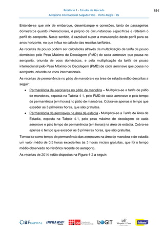 Relatório 1 - Estudos de Mercado
Aeroporto Internacional Salgado Filho – Porto Alegre - RS
184
Entende-se que mix de embarque, desembarque e conexões, tanto de passageiros
domésticos quanto internacionais, é próprio de circunstancias específicas e refletem o
perfil do aeroporto. Neste sentido, é razoável supor a manutenção deste perfil para os
anos horizonte, no que influa no cálculo das receitas tarifárias.
As receitas de pouso podem ser calculadas através da multiplicação da tarifa de pouso
doméstico pelo Peso Máximo de Decolagem (PMD) de cada aeronave que pousa no
aeroporto, oriunda de voos domésticos, e pela multiplicação da tarifa de pouso
internacional pelo Peso Máximo de Decolagem (PMD) de cada aeronave que pousa no
aeroporto, oriunda de voos internacionais.
As receitas de permanência no pátio de manobra e na área de estadia estão descritas a
seguir:
 Permanência de aeronaves no pátio de manobra – Multiplica-se a tarifa de pátio
de manobras, exposta na Tabela 4-1, pelo PMD de cada aeronave e pelo tempo
de permanência (em horas) no pátio de manobras. Cobra-se apenas o tempo que
exceder as 3 primeiras horas, que são gratuitas.
 Permanência de aeronaves na área de estadia - Multiplica-se a Tarifa de Área de
Estadia, exposta na Tabela 4-1, pelo peso máximo de decolagem de cada
aeronave e pelo tempo de permanência (em horas) na área de estadia. Cobra-se
apenas o tempo que exceder as 3 primeiras horas, que são gratuitas.
Tomou-se como tempo de permanência das aeronaves na área de manobra e de estadia
um valor médio de 0,5 horas excedentes às 3 horas iniciais gratuitas, que foi o tempo
médio observado no histórico recente do aeroporto.
As receitas de 2014 estão dispostos na Figura 4-2 a seguir:
 