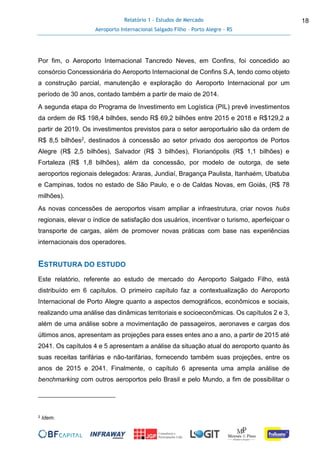Relatório 1 - Estudos de Mercado
Aeroporto Internacional Salgado Filho – Porto Alegre - RS
18
Por fim, o Aeroporto Internacional Tancredo Neves, em Confins, foi concedido ao
consórcio Concessionária do Aeroporto Internacional de Confins S.A, tendo como objeto
a construção parcial, manutenção e exploração do Aeroporto Internacional por um
período de 30 anos, contado também a partir de maio de 2014.
A segunda etapa do Programa de Investimento em Logística (PIL) prevê investimentos
da ordem de R$ 198,4 bilhões, sendo R$ 69,2 bilhões entre 2015 e 2018 e R$129,2 a
partir de 2019. Os investimentos previstos para o setor aeroportuário são da ordem de
R$ 8,5 bilhões2, destinados à concessão ao setor privado dos aeroportos de Portos
Alegre (R$ 2,5 bilhões), Salvador (R$ 3 bilhões), Florianópolis (R$ 1,1 bilhões) e
Fortaleza (R$ 1,8 bilhões), além da concessão, por modelo de outorga, de sete
aeroportos regionais delegados: Araras, Jundiaí, Bragança Paulista, Itanhaém, Ubatuba
e Campinas, todos no estado de São Paulo, e o de Caldas Novas, em Goiás, (R$ 78
milhões).
As novas concessões de aeroportos visam ampliar a infraestrutura, criar novos hubs
regionais, elevar o índice de satisfação dos usuários, incentivar o turismo, aperfeiçoar o
transporte de cargas, além de promover novas práticas com base nas experiências
internacionais dos operadores.
ESTRUTURA DO ESTUDO
Este relatório, referente ao estudo de mercado do Aeroporto Salgado Filho, está
distribuído em 6 capítulos. O primeiro capítulo faz a contextualização do Aeroporto
Internacional de Porto Alegre quanto a aspectos demográficos, econômicos e sociais,
realizando uma análise das dinâmicas territoriais e socioeconômicas. Os capítulos 2 e 3,
além de uma análise sobre a movimentação de passageiros, aeronaves e cargas dos
últimos anos, apresentam as projeções para esses entes ano a ano, a partir de 2015 até
2041. Os capítulos 4 e 5 apresentam a análise da situação atual do aeroporto quanto às
suas receitas tarifárias e não-tarifárias, fornecendo também suas projeções, entre os
anos de 2015 e 2041. Finalmente, o capítulo 6 apresenta uma ampla análise de
benchmarking com outros aeroportos pelo Brasil e pelo Mundo, a fim de possibilitar o
2 Idem.
 