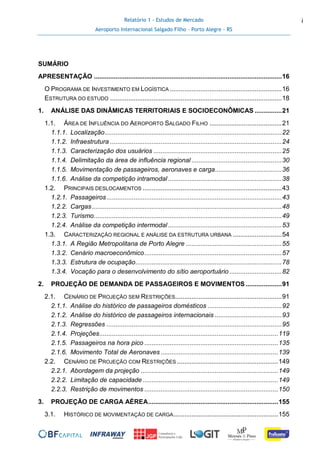 Relatório 1 - Estudos de Mercado
Aeroporto Internacional Salgado Filho – Porto Alegre - RS
i
SUMÁRIO
APRESENTAÇÃO ........................................................................................................16
O PROGRAMA DE INVESTIMENTO EM LOGÍSTICA ..............................................................16
ESTRUTURA DO ESTUDO ...............................................................................................18
1. ANÁLISE DAS DINÂMICAS TERRITORIAIS E SOCIOECONÔMICAS ...............21
1.1. ÁREA DE INFLUÊNCIA DO AEROPORTO SALGADO FILHO ........................................21
1.1.1. Localização..................................................................................................22
1.1.2. Infraestrutura ...............................................................................................24
1.1.3. Caracterização dos usuários .......................................................................25
1.1.4. Delimitação da área de influência regional ..................................................30
1.1.5. Movimentação de passageiros, aeronaves e carga.....................................36
1.1.6. Análise da competição intramodal...............................................................38
1.2. PRINCIPAIS DESLOCAMENTOS .............................................................................43
1.2.1. Passageiros.................................................................................................43
1.2.2. Cargas.........................................................................................................48
1.2.3. Turismo........................................................................................................49
1.2.4. Análise da competição intermodal...............................................................53
1.3. CARACTERIZAÇÃO REGIONAL E ANÁLISE DA ESTRUTURA URBANA ...........................54
1.3.1. A Região Metropolitana de Porto Alegre .....................................................55
1.3.2. Cenário macroeconômico............................................................................57
1.3.3. Estrutura de ocupação.................................................................................78
1.3.4. Vocação para o desenvolvimento do sítio aeroportuário.............................82
2. PROJEÇÃO DE DEMANDA DE PASSAGEIROS E MOVIMENTOS ....................91
2.1. CENÁRIO DE PROJEÇÃO SEM RESTRIÇÕES...........................................................91
2.1.1. Análise do histórico de passageiros domésticos .........................................92
2.1.2. Análise do histórico de passageiros internacionais .....................................93
2.1.3. Regressões .................................................................................................95
2.1.4. Projeções...................................................................................................119
2.1.5. Passageiros na hora pico ..........................................................................135
2.1.6. Movimento Total de Aeronaves .................................................................139
2.2. CENÁRIO DE PROJEÇÃO COM RESTRIÇÕES ........................................................149
2.2.1. Abordagem da projeção ............................................................................149
2.2.2. Limitação de capacidade ...........................................................................149
2.2.3. Restrição de movimentos ..........................................................................150
3. PROJEÇÃO DE CARGA AÉREA........................................................................155
3.1. HISTÓRICO DE MOVIMENTAÇÃO DE CARGA..........................................................155
 