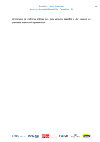 Relatório 1 - Estudos de Mercado
Aeroporto Internacional Salgado Filho – Porto Alegre - RS
19
comparativo de melhores práticas nos mais variados aspectos e dar sustento as
premissas e resultados apresentados.
 