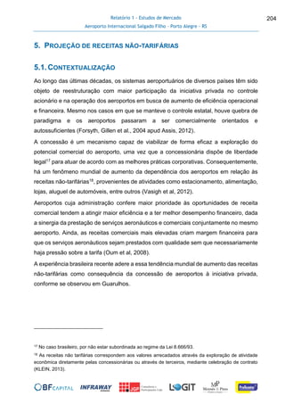 Relatório 1 - Estudos de Mercado
Aeroporto Internacional Salgado Filho – Porto Alegre - RS
204
5. PROJEÇÃO DE RECEITAS NÃO-TARIFÁRIAS
5.1.CONTEXTUALIZAÇÃO
Ao longo das últimas décadas, os sistemas aeroportuários de diversos países têm sido
objeto de reestruturação com maior participação da iniciativa privada no controle
acionário e na operação dos aeroportos em busca de aumento de eficiência operacional
e financeira. Mesmo nos casos em que se manteve o controle estatal, houve quebra de
paradigma e os aeroportos passaram a ser comercialmente orientados e
autossuficientes (Forsyth, Gillen et al., 2004 apud Assis, 2012).
A concessão é um mecanismo capaz de viabilizar de forma eficaz a exploração do
potencial comercial do aeroporto, uma vez que a concessionária dispõe de liberdade
legal17 para atuar de acordo com as melhores práticas corporativas. Consequentemente,
há um fenômeno mundial de aumento da dependência dos aeroportos em relação às
receitas não-tarifárias18, provenientes de atividades como estacionamento, alimentação,
lojas, aluguel de automóveis, entre outros (Vasigh et al, 2012).
Aeroportos cuja administração confere maior prioridade às oportunidades de receita
comercial tendem a atingir maior eficiência e a ter melhor desempenho financeiro, dada
a sinergia da prestação de serviços aeronáuticos e comerciais conjuntamente no mesmo
aeroporto. Ainda, as receitas comerciais mais elevadas criam margem financeira para
que os serviços aeronáuticos sejam prestados com qualidade sem que necessariamente
haja pressão sobre a tarifa (Oum et al, 2008).
A experiência brasileira recente adere a essa tendência mundial de aumento das receitas
não-tarifárias como consequência da concessão de aeroportos à iniciativa privada,
conforme se observou em Guarulhos.
17 No caso brasileiro, por não estar subordinada ao regime da Lei 8.666/93.
18 As receitas não tarifárias correspondem aos valores arrecadados através da exploração de atividade
econômica diretamente pelas concessionárias ou através de terceiros, mediante celebração de contrato
(KLEIN, 2013).
 