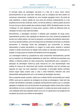 Relatório 1 - Estudos de Mercado
Aeroporto Internacional Salgado Filho – Porto Alegre - RS
206
O principal apelo da abordagem top-down é o fato de a soma variar menos
percentualmente do que cada item individual, pois as variações dos itens podem se
compensar mutuamente, resultando em uma variação agregada menor. Do ponto de
vista estatístico, o desvio padrão de uma soma de variáveis independentes é a raiz
quadrada da soma das variâncias. Assim, em termos relativos, o desvio padrão da soma
é menor do que o desvio padrão das variáveis (Lapide, 2005). Qualitativamente, há mais
“confiança” no valor agregado no longo prazo, quando o efeito da diferença entre as
variações nos dois níveis está acumulado.
Normalmente, a abordagem top-down é utilizada para projeções de longo prazo,
especialmente quando o item agregado se relaciona com outra variável já projetada de
acordo com critério próprio. No caso do aeroporto, as receitas não-tarifárias relacionam-
se com as receitas tarifárias, pois há sinergia entre as atividades comerciais e a atividade
aeronáutica. A motivação inicial dos passageiros que consumirão os serviços
relacionados à receita não-tarifária é a viagem no modo aéreo, portanto é razoável
analisar e adotar benchmarks da relação entre ambas as naturezas de receita para se
projetar no longo prazo as receitas não-tarifárias de forma agregada.
Já a abordagem bottom-up, projetando-se cada componente individualmente, permite
que se explorem as informações detalhadas de cada item, definindo-se premissas que
reflitam a dinâmica própria de cada componente. Especialmente para o aeroporto, a
aplicação da abordagem bottom-up pode traduzir-se em uma representação mais
realista do ramp-up de crescimento das receitas não-tarifárias, pois há contratos que
seguirão em vigor nos anos seguintes à concessão. A renovação desses contratos
deverá seguir lógica própria caso a caso e esse fenômeno relevante não seria
representado adequadamente com o uso isolado da abordagem top-down.
Para o presente estudo, portanto, adotou-se o método híbrido recomendado por Lapide
(2005), para que se capturem as vantagens de ambas as abordagens. Cada item das
receitas não-tarifárias é estudado e projetado individualmente (bottom-up) e o resultado
agregado é analisado à luz de benchmarks da participação relativa (share) das receitas
não-tarifárias vis-à-vis a receita total do aeroporto. A análise top-down pode resultar em
uma validação direta das projeções bottom-up ou em um ajuste para a convergência dos
resultados de acordo com ambas as abordagens.
 