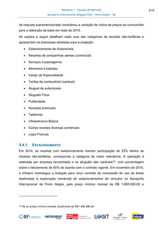 Relatório 1 - Estudos de Mercado
Aeroporto Internacional Salgado Filho – Porto Alegre - RS
215
de reajuste supramencionado considerou a variação de índice de preços ao consumidor
para a obtenção da base em reais de 2015.
As seções a seguir detalham cada uma das categorias de receitas não-tarifárias e
apresentam as premissas adotadas para a projeção:
 Estacionamento de Automóveis
 Receitas de companhias aéreas (comercial)
 Serviços a passageiros
 Alimentos e bebidas
 Varejo de Especialidade
 Tarifas de combustível (variável)
 Aluguel de automóveis
 Aluguéis Fixos
 Publicidade
 Receitas eventuais
 Telefones
 Infraestrutura Básica
 Outras receitas diversas comerciais
 Lojas Francas
5.4.1. ESTACIONAMENTO
Em 2014, as receitas com estacionamento tiveram participação de 23% dentre as
receitas não-tarifárias, correspondo à categoria de maior relevância. A operação é
realizada por empresa terceirizada e os aluguéis são variáveis22, com porcentagem
sobre o faturamento de 65% de acordo com o contrato vigente. Em novembro de 2015,
a Infraero homologou a licitação para novo contrato de concessão de uso de áreas
destinadas à exploração comercial de estacionamentos de veículos no Aeroporto
Internacional de Porto Alegre, pelo preço mínimo mensal de R$ 1.665.000,00 e
22 Há um preço mínimo mensal, atualmente de R$1.489.386,46.
 