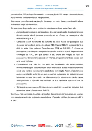 Relatório 1 - Estudos de Mercado
Aeroporto Internacional Salgado Filho – Porto Alegre - RS
216
percentual de 55% sobre o faturamento, com duração de 120 meses. As condições do
novo contrato são consideradas nas projeções.
Assume-se que a forma de exploração de serviço por meio de empresa terceirizada se
manterá ao longo da concessão.
As premissas de projeção para receitas de estacionamento de automóveis são:
 As receitas comerciais de concessão de área para exploração de estacionamento
de automóveis são diretamente proporcionais ao número de passageiros total
(elasticidade igual a 1);
 Considera-se um movimento de aumento do ticket médio por passageiro que
chega ao aeroporto de carro, dos atuais R$6,09 para R$8,29, correspondente a
60% do valor observado em Guarulhos em 2014, de R$13,82. O número de
passageiros que chega ao aeroporto de carro foi estimado a partir da pesquisa de
satisfação da SAC, em que consta o seu share em relação ao total de
passageiros. O incremento se dará em 10 anos, progressivamente de acordo com
uma curva logística.
 Considera-se que não há um salto no faturamento do estacionamento
imediatamente após sua ampliação, o que implica que a área de estacionamento
não é uma variável explicitamente adotada na formulação. Assim, imediatamente
após a ampliação, entende-se que o nível de ociosidade do estacionamento
aumentará e que para efeito de planejamento o faturamento médio cresce
acompanhando a variável direcionadora de sua demanda, que é o total de
passageiros.
 Considera-se que após o término do novo contrato, o contrato seguinte terá
percentual sobre o faturamento de 65%.
Com base nas premissas descritas e projeções das variáveis consideradas, as receitas
com estacionamento são projetadas evoluindo de 17 para 64 milhões de reais entre 2014
e 2041.
 