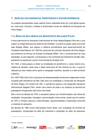 Relatório 1 - Estudos de Mercado
Aeroporto Internacional Salgado Filho – Porto Alegre - RS
21
1. ANÁLISE DAS DINÂMICAS TERRITORIAIS E SOCIOECONÔMICAS
As análises apresentadas neste capítulo foram realizadas tanto em nível global quanto
em nível local. Contudo, a ênfase é direcionada à área de influência do Aeroporto de
Porto Alegre.
1.1.ÁREA DE INFLUÊNCIA DO AEROPORTO SALGADO FILHO
A área patrimonial do Aeroporto Internacional de Porto Alegre/Salgado Filho tem a sua
origem na antiga Sesmaria de Jerônimo de Ornellas3, a qual foi ocupada, após sua morte
pela Brigada Militar, que passou a utilizá-la parcialmente para desenvolvimento de
Unidades Paramilitares. Em 1923 foi construído ali o primeiro Aeroporto de Porto Alegre,
que pertencia ao Serviço de Aviação da Brigada Militar. Com o encerramento de suas
atividades, no ano seguinte, o local passou a ser conhecido por Aeródromo de São João,
passando na sequência a servir como Escola de Aviação Civil.
Em 1933, a Varig passou a utilizar as instalações do aeródromo e, nesse mesmo ano,
instalou-se também nesta área a Base Aeronaval do Rio Grande do Sul, a qual foi
utilizada por seis meses como apoio à navegação marítima, lacustre e a rede de faróis
costeiros.
Em 1937/1938, teve início o processo de desapropriações de terrenos adjacentes à área
ocupada pelo Aeródromo de São João para sua ampliação e construção do Aeroporto
de Porto Alegre. Em outubro de 1951, o aeródromo passou a ser designado Aeroporto
Internacional Salgado Filho, sendo novo trecho de pista e os módulos do terminal de
passageiros inaugurados dois anos mais tarde.
Até o início da década de 1970, o aeroporto passou por transformações com obras de
ampliação, recuperação, drenagem, pavimentação, entre outras, sendo que em janeiro
de 1974, a Infraero assumiu a administração, operacionalidade e exploração comercial
e industrial do aeroporto.
Na década de 1980 novas intervenções foram feitas, com ampliação do terminal de
passageiros, recuperação do pátio de manobras e ampliação do pátio de pequenas
3 Fonte: Infraero.
 