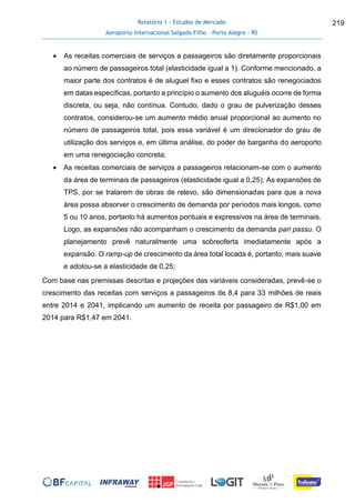 Relatório 1 - Estudos de Mercado
Aeroporto Internacional Salgado Filho – Porto Alegre - RS
219
 As receitas comerciais de serviços a passageiros são diretamente proporcionais
ao número de passageiros total (elasticidade igual a 1). Conforme mencionado, a
maior parte dos contratos é de aluguel fixo e esses contratos são renegociados
em datas específicas, portanto a princípio o aumento dos aluguéis ocorre de forma
discreta, ou seja, não contínua. Contudo, dado o grau de pulverização desses
contratos, considerou-se um aumento médio anual proporcional ao aumento no
número de passageiros total, pois essa variável é um direcionador do grau de
utilização dos serviços e, em última análise, do poder de barganha do aeroporto
em uma renegociação concreta;
 As receitas comerciais de serviços a passageiros relacionam-se com o aumento
da área de terminais de passageiros (elasticidade igual a 0,25). As expansões de
TPS, por se tratarem de obras de relevo, são dimensionadas para que a nova
área possa absorver o crescimento de demanda por períodos mais longos, como
5 ou 10 anos, portanto há aumentos pontuais e expressivos na área de terminais.
Logo, as expansões não acompanham o crescimento da demanda pari passu. O
planejamento prevê naturalmente uma sobreoferta imediatamente após a
expansão. O ramp-up de crescimento da área total locada é, portanto, mais suave
e adotou-se a elasticidade de 0,25;
Com base nas premissas descritas e projeções das variáveis consideradas, prevê-se o
crescimento das receitas com serviços a passageiros de 8,4 para 33 milhões de reais
entre 2014 e 2041, implicando um aumento de receita por passageiro de R$1,00 em
2014 para R$1,47 em 2041.
 