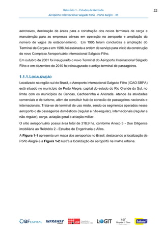 Relatório 1 - Estudos de Mercado
Aeroporto Internacional Salgado Filho – Porto Alegre - RS
22
aeronaves, destinação de áreas para a construção dos novos terminais de carga e
manutenção para as empresas aéreas em operação no aeroporto e ampliação do
número de vagas de estacionamento. Em 1995 foram concluídas a ampliação do
Terminal de Cargas e em 1996, foi assinada a ordem de serviço para início da construção
do novo Complexo Aeroportuário Internacional Salgado Filho.
Em outubro de 2001 foi inaugurado o novo Terminal do Aeroporto Internacional Salgado
Filho e em dezembro de 2010 foi reinaugurado o antigo terminal de passageiros.
1.1.1.LOCALIZAÇÃO
Localizado na região sul do Brasil, o Aeroporto Internacional Salgado Filho (ICAO SBPA)
está situado no município de Porto Alegre, capital do estado do Rio Grande do Sul, no
limite com os municípios de Canoas, Cachoerinha e Alvorada. Atende às atividades
comerciais e de turismo, além de constituir hub de conexão de passageiros nacionais e
internacionais. Trata-se de terminal de uso misto, sendo os segmentos operados nesse
aeroporto o de passageiros domésticos (regular e não-regular), internacionais (regular e
não-regular), carga, aviação geral e aviação militar.
O sítio aeroportuário possui área total de 318,9 ha, conforme Anexo 3 - Due Diligence
imobiliária ao Relatório 2 - Estudos de Engenharia e Afins.
A Figura 1-1 apresenta um mapa dos aeroportos no Brasil, destacando a localização de
Porto Alegre e a Figura 1-2 ilustra a localização do aeroporto na malha urbana.
 