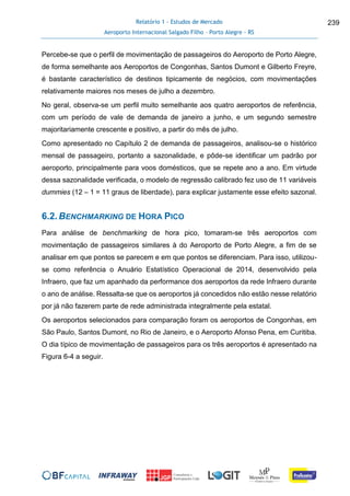 Relatório 1 - Estudos de Mercado
Aeroporto Internacional Salgado Filho – Porto Alegre - RS
239
Percebe-se que o perfil de movimentação de passageiros do Aeroporto de Porto Alegre,
de forma semelhante aos Aeroportos de Congonhas, Santos Dumont e Gilberto Freyre,
é bastante característico de destinos tipicamente de negócios, com movimentações
relativamente maiores nos meses de julho a dezembro.
No geral, observa-se um perfil muito semelhante aos quatro aeroportos de referência,
com um período de vale de demanda de janeiro a junho, e um segundo semestre
majoritariamente crescente e positivo, a partir do mês de julho.
Como apresentado no Capítulo 2 de demanda de passageiros, analisou-se o histórico
mensal de passageiro, portanto a sazonalidade, e pôde-se identificar um padrão por
aeroporto, principalmente para voos domésticos, que se repete ano a ano. Em virtude
dessa sazonalidade verificada, o modelo de regressão calibrado fez uso de 11 variáveis
dummies (12 – 1 = 11 graus de liberdade), para explicar justamente esse efeito sazonal.
6.2.BENCHMARKING DE HORA PICO
Para análise de benchmarking de hora pico, tomaram-se três aeroportos com
movimentação de passageiros similares à do Aeroporto de Porto Alegre, a fim de se
analisar em que pontos se parecem e em que pontos se diferenciam. Para isso, utilizou-
se como referência o Anuário Estatístico Operacional de 2014, desenvolvido pela
Infraero, que faz um apanhado da performance dos aeroportos da rede Infraero durante
o ano de análise. Ressalta-se que os aeroportos já concedidos não estão nesse relatório
por já não fazerem parte de rede administrada integralmente pela estatal.
Os aeroportos selecionados para comparação foram os aeroportos de Congonhas, em
São Paulo, Santos Dumont, no Rio de Janeiro, e o Aeroporto Afonso Pena, em Curitiba.
O dia típico de movimentação de passageiros para os três aeroportos é apresentado na
Figura 6-4 a seguir.
 