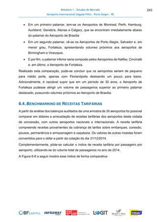 Relatório 1 - Estudos de Mercado
Aeroporto Internacional Salgado Filho – Porto Alegre - RS
243
 Em um primeiro patamar, tem-se os Aeroportos de Montreal, Perth, Hamburg,
Auckland, Genebra, Atenas e Calgary, que se encontram imediatamente abaixo
do patamar do Aeroporto de Brasília
 Em um segundo patamar, vê-se os Aeroportos de Porto Alegre, Salvador e, em
menor grau, Fortaleza, apresentando volumes próximos aos aeroportos de
Birmingham e Viracopos.
 E por fim, o patamar inferior seria composto pelos Aeroportos de Halifax, Cincinatti
e, em último, o Aeroporto de Fortaleza.
Realizado esta comparação, pode-se concluir que os aeroportos seriam de pequeno
para médio porte, apenas com Florianópolis destoando um pouco para baixo.
Adicionalmente, é razoável supor que em um período de 30 anos, o Aeroporto de
Fortaleza pudesse atingir um volume de passageiros superior ao primeiro patamar
destacado, possuindo volumes próximos ao Aeroporto de Brasília.
6.4.BENCHMARKING DE RECEITAS TARIFÁRIAS
A partir da análise dos balanços auditados de uma amostra de 35 aeroportos foi possível
comparar em dólares a arrecadação de receitas tarifárias dos aeroportos desta rodada
de concessão, com outros aeroportos nacionais e internacionais. A receita tarifária
compreende receitas provenientes da cobrança de tarifas sobre embarques, conexão,
pousos, permanência e armazenagem e capatazia. Os valores de outras moedas foram
convertidos para o dólar a partir da cotação do dia 31/12/2014.
Complementarmente, pôde-se calcular o índice de receita tarifária por passageiro por
aeroporto, utilizando-se do volume total de passageiros no ano de 2014.
A Figura 6-8 a seguir mostra esse índice de forma comparativa:
 