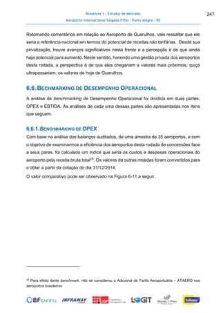 Relatório 1 - Estudos de Mercado
Aeroporto Internacional Salgado Filho – Porto Alegre - RS
247
Retomando comentários em relação ao Aeroporto de Guarulhos, vale ressaltar que ele
seria a referência nacional em termos do potencial de receitas não tarifárias. Desde sua
privatização, houve avanços significativos nesta frente e a percepção é de que ainda
haja potencial para aumento. Neste sentido, havendo uma gestão privada dos aeroportos
desta rodada, a perspectiva é de que eles chegariam a valores mais próximos, quiçá
ultrapassariam, os valores de hoje de Guarulhos.
6.6.BECHMARKING DE DESEMPENHO OPERACIONAL
A análise de benchmarking de Desempenho Operacional foi dividida em duas partes:
OPEX e EBTIDA. As análises de cada uma dessas partes são apresentadas nos itens
que seguem.
6.6.1.BENCHMARKING DE OPEX
Com base na análise dos balanços auditados, de uma amostra de 35 aeroportos, e com
o objetivo de examinarmos a eficiência dos aeroportos desta rodada de concessões face
a seus pares, foi calculado um índice que seria os custos e despesas operacionais do
aeroporto pela receita bruta total25. Os valores de outras moedas foram convertidos para
o dólar a partir da cotação do dia 31/12/2014.
O valor comparativo pode ser observado na Figura 6-11 a seguir.
25 Para efeito deste benchmark, não se considerou o Adicional de Tarifa Aeroportuária – ATAERO nos
aeroportos brasileiros
 