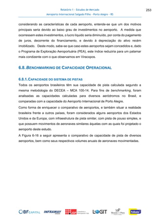 Relatório 1 - Estudos de Mercado
Aeroporto Internacional Salgado Filho – Porto Alegre - RS
253
considerando as características de cada aeroporto, entende-se que um dos motivos
principais seria devido ao baixo grau de investimentos no aeroporto. A medida que
ocorressem estes investimentos, o lucro líquido seria diminuído, por conta do pagamento
de juros, decorrente do financiamento, e devido à depreciação do ativo recém
imobilizado. Deste modo, sabe-se que caso estes aeroportos sejam concedidos e, dado
o Programa de Exploração Aeroportuária (PEA), este índice reduziria para um patamar
mais condizente com o que observamos em Viracopos.
6.8.BENCHMARKING DE CAPACIDADE OPERACIONAL
6.8.1.CAPACIDADE DO SISTEMA DE PISTAS
Todos os aeroportos brasileiros têm sua capacidade de pista calculada segundo a
mesma metodologia do DECEA – MCA 100-14. Para fins de benchmarking, foram
analisadas as capacidades calculadas para diversos aeródromos no Brasil, e
comparadas com a capacidade do Aeroporto Internacional de Porto Alegre.
Como forma de enriquecer o comparativo de aeroportos, e também situar a realidade
brasileira frente a outros países, foram considerados alguns aeroportos dos Estados
Unidos e da Europa, com infraestrutura de pista similar, com pista de pouso simples, e
que possuem movimentos de aeronaves similares àquelas com as quais foi projetado o
aeroporto deste estudo.
A Figura 6-16 a seguir apresenta o comparativo de capacidade de pista de diversos
aeroportos, bem como seus respectivos volumes anuais de aeronaves movimentadas.
 