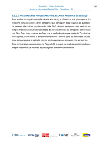 Relatório 1 - Estudos de Mercado
Aeroporto Internacional Salgado Filho – Porto Alegre - RS
255
6.8.2.CAPACIDADE NOS PROCESSAMENTOS, RELATIVA AOS NÍVEIS DE SERVIÇO
Para análise da capacidade relacionada aos serviços oferecidos aos passageiros, foi
feita uma comparação dos vários aeroportos que participam das pesquisas de qualidade
de serviço, elaboradas regularmente pela SAC. Nessas pesquisas são medidos os
tempos médios nas diversas facilidades de processamentos do aeroporto, com ênfase
nas filas. Com isso, pode-se verificar que a avaliação de capacidade do Terminal de
Passageiros, assim como o dimensionamento do Terminal para as demandas futuras,
pode ser comparada e balizada com os efetivos processos em curso nos aeroportos.
Esse comparativo é apresentado na Figura 6-17 a seguir, na qual são contemplados os
tempos medidos e os volumes de passageiros atendidos anualmente.
 