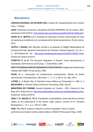 Relatório 1 - Estudos de Mercado
Aeroporto Internacional Salgado Filho – Porto Alegre - RS
258
BIBLIOGRAFIA
AGÊNCIA NACIONAL DE AVIAÇÃO CIVIL. Anuário do Transporte Aéreo 2013, volume
único, 1ª edição.
ANAC. Demanda na hora-pico. Aeroportos da Rede INFRAERO. Rio de Janeiro, 2007.
Acessado em 05/10/2015 < http://www2.anac.gov.br/arquivos/pdf/horaPicoForWeb.pdf >
ASSIS, M. A.; MOTTA, L.F.J. Avaliação de empresas no Brasil: determinação do custo
de capital para investimento em concessões de terminais aeroportuários. Rio de Janeiro,
2012.
CAPPA J, SOUZA, J.H. Mercado mundial e as disputas na Região Metropolitana de
Campinas-SP pelo Aeroporto Internacional de Viracopos. Revista Espacios, Vol. 35, n.
2, 2014.Disponível em: http://www.revistaespacios.com/a14v35n02/14350217.html.
Acesso em outubro de 2014.
FORSYTH, P. et al. The Economic Regulation of Airports: recent developments in
Australasia, North America and Europe. n. Great Britain, 2004.
INSTITUTO BRASILEIRO DE GEOGRAFIA E ESTATÍSTICA. Regiões de Influência das
Cidades 2007.IBGE; Rio de Janeiro, 2008.
KLEIN, A. L. Concessões de infraestruturas aeroportuárias. Revista de Direito
Administrativo Contemporâneo. São Paulo, v. 1, n. 1, p. 49-72, Jul. /Ago, 2013.
LAPIDE, L. A Simple View of Top-Down versus Bottom-up Forecasting. In: JAIN, C. e
MALEHORN, J. Practical Guide to Business Forecasting, 2005. Cap 36
MINISTÉRIO DO TURISMO. Anuário Estatístico de Turismo – 2015. Volume 42, Ano
Base 2014. Disponível em: http://www.dadosefatos.turismo.gov.br/dadosefatos/anuario/.
Acesso em outubro de 2015.
OUM, T. H.; ADLER, N.; YU, C. Privatization, corporatization, ownership forms and their
effects on the performance of the world's major airports. Journal of Air Transport
Management, v. 12, n. 3, p. 109-121, 2006
OUM, T.H., FU, X. Impacts of airports on airline competition: focus on airport
performance and airport–airline vertical relations. OECD-ITF Discussion Paper, 2008.
 