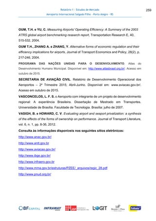 Relatório 1 - Estudos de Mercado
Aeroporto Internacional Salgado Filho – Porto Alegre - RS
259
OUM, T.H. e YU, C. Measuring Airports' Operating Efficiency: A Summary of the 2003
ATRS global airport benchmarking research report, Transportation Research E, 40,
515-532, 2004.
OUM T.H., ZHANG A. e ZHANG, Y. Alternative forms of economic regulation and their
efficiency implications for airports, Journal of Transport Economics and Policy, 28(2), p.
217-246, 2004.
PROGRAMA DAS NAÇÕES UNIDAS PARA O DESENVOLVIMENTO. Atlas do
Desenvolvimento Humano Municipal. Disponível em: http://www.atlasbrasil.org.br/. Acesso em
outubro de 2015.
SECRETARIA DE AVIAÇÃO CIVIL. Relatório de Desenvolvimento Operacional dos
Aeroportos – 2º Trimestre 2015; Abril-Junho. Disponível em: www.aviacao.gov.br/.
Acesso em outubro de 2015.
VASCONCELOS, L. F. S. o Aeroporto com integrante de um projeto de desenvolvimento
regional: A experiência Brasileira. Dissertação de Mestrado em Transportes.
Universidade de Brasília. Faculdade de Tecnologia. Brasília: julho de 2007.
VASIGH, B. e HOWARD, C. V. Evaluating airport and seaport privatization: a synthesis
of the effects of the forms of ownership on performance. Journal of Transport Literature,
vol. 6, n. 1, pp. 8-36, 2012.
Consulta às informações disponíveis nos seguintes sítios eletrônicos:
http://www.anac.gov.br/
http://www.antt.gov.br
http://www.aviacao.gov.br/
http://www.ibge.gov.br/
http://www.infraero.gov.br
http://www.mma.gov.br/estruturas/PZEE/_arquivos/regic_28.pdf
http://www.pnud.org.br/
 
