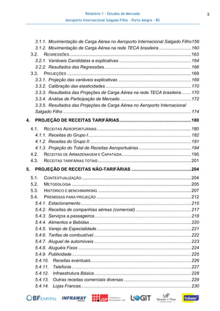 Relatório 1 - Estudos de Mercado
Aeroporto Internacional Salgado Filho – Porto Alegre - RS
ii
3.1.1. Movimentação de Carga Aérea no Aeroporto Internacional Salgado Filho156
3.1.2. Movimentação de Carga Aérea na rede TECA brasileira ..........................160
3.2. REGRESSÕES..................................................................................................163
3.2.1. Variáveis Candidatas a explicativas ..........................................................164
3.2.2. Resultados das Regressões......................................................................166
3.3. PROJEÇÕES ....................................................................................................169
3.3.1. Projeção das variáveis explicativas ...........................................................169
3.3.2. Calibração das elasticidades .....................................................................170
3.3.3. Resultados das Projeções de Carga Aérea na rede TECA brasileira........170
3.3.4. Análise de Participação de Mercado .........................................................172
3.3.5. Resultados das Projeções de Carga Aérea no Aeroporto Internacional
Salgado Filho .......................................................................................................174
4. PROJEÇÃO DE RECEITAS TARIFÁRIAS..........................................................180
4.1. RECEITAS AEROPORTUÁRIAS............................................................................180
4.1.1. Receitas do Grupo I...................................................................................182
4.1.2. Receitas do Grupo II..................................................................................191
4.1.3. Projeção do Total de Receitas Aeroportuárias ..........................................194
4.2. RECEITAS DE ARMAZENAGEM E CAPATAZIA........................................................195
4.3. RECEITAS TARIFÁRIAS TOTAIS ...........................................................................201
5. PROJEÇÃO DE RECEITAS NÃO-TARIFÁRIAS ................................................204
5.1. CONTEXTUALIZAÇÃO ........................................................................................204
5.2. METODOLOGIA ................................................................................................205
5.3. HISTÓRICO E BENCHMARKING ...........................................................................207
5.4. PREMISSAS PARA PROJEÇÃO ............................................................................212
5.4.1. Estacionamento.........................................................................................215
5.4.2. Receitas de companhias aéreas (comercial).............................................217
5.4.3. Serviços a passageiros..............................................................................218
5.4.4. Alimentos e Bebidas..................................................................................220
5.4.5. Varejo de Especialidade ............................................................................221
5.4.6. Tarifas de combustível...............................................................................222
5.4.7. Aluguel de automóveis ..............................................................................223
5.4.8. Aluguéis Fixos ...........................................................................................224
5.4.9. Publicidade ................................................................................................225
5.4.10. Receitas eventuais.................................................................................226
5.4.11. Telefonia ................................................................................................227
5.4.12. Infraestrutura Básica..............................................................................228
5.4.13. Outras receitas comerciais diversas ......................................................229
5.4.14. Lojas Francas.........................................................................................230
 