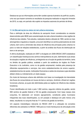 Relatório 1 - Estudos de Mercado
Aeroporto Internacional Salgado Filho – Porto Alegre - RS
30
Destaca-se que as informações acima têm caráter apenas ilustrativo do perfil do usuário,
uma vez que trazem somente os resultados da pesquisa realizada no segundo trimestre
de 2015, ou seja, em período não sujeito os impactos sazonais do período de férias.
1.1.4.DELIMITAÇÃO DA ÁREA DE INFLUÊNCIA REGIONAL
Para a definição da área de influência do aeroporto foram considerados os estudos
desenvolvidos pelo IBGE para caracterização da rede urbana brasileira e das regiões de
influência das cidades. Tais estudos, realizados desde a década de 1960, sendo os mais
abrangentes e regulares a respeito, procuram identificar os centros polarizadores da rede
urbana, bem como a dimensão das áreas de influência dos principais polos urbanos no
país e a rede de relações estabelecida, a partir da análise dos fluxos de distribuição de
bens e de serviços.
A última atualização, realizada em 2007 e divulgada em 2008 (REGIC 2007) estabelece
um classificação hierárquica dos centros metropolitanos do país, delimitando suas áreas
de atuação a regiões de influência, privilegiando-se a função de gestão do território, tanto
no âmbito da gestão pública, avaliada a partir da existência de órgãos do Poder
Executivo e do Judiciário, como no da gestão empresarial, medida pela presença de
diferentes equipamentos e serviços, tais como estabelecimentos de ensino superior,
estabelecimentos de saúde, instituições financeiras e sedes de empresas cujas decisões
afetam direta ou indiretamente um dado espaço.
Os níveis de hierarquia urbana são definidos com base na investigação da intensidade
dos fluxos de consumidores em busca de bens e serviços, dividindo o Brasil em regiões
funcionais urbanas, as quais são delimitadas pelas as regiões de influência das cidades
brasileiras.
Foram identificados em todo o país 1.082 centros, segundo critérios de gestão, sendo
906 centros de gestão federal e 724 de gestão empresarial. Com base nesses dois
conjuntos, foi elaborado um terceiro agrupamento, constituído pelos municípios
integrantes das duas classificações, ou em posição e destaque em pelo menos uma
delas, resultando no conjunto final de 711 centros de gestão do território.
Um aspecto metodológico relevante do REGIC 2007 é a utilização de conceitos
diferentes dos adotados no REGIC 1993 para os níveis hierárquicos de articulação entre
 