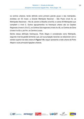 Relatório 1 - Estudos de Mercado
Aeroporto Internacional Salgado Filho – Porto Alegre - RS
31
os centros urbanos, tendo definido como primeiro grande grupo o das metrópoles,
divididas em 03 níveis: a Grande Metrópole Nacional – São Paulo (nível A); as
Metrópoles Nacionais – Rio de Janeiro e Brasília (nível B); e outras 09 Metrópoles que
compõem o nível C. Outros agrupamentos na hierarquia urbana são as Capitais
Regionais (níveis A, B e C), os Centros Sub-regionais (níveis A e B), os Centros de Zona
(níveis A e B) e, por fim, os Centros Locais.
Dentro dessa definição hierárquica, Porto Alegre é considerada como Metrópole,
segundo nível da gestão territorial, que, por sua projeção nacional, se relacionam com o
estrato superior da rede urbana A Figura 1-9 a seguir apresenta a rede urbana de Porto
Alegre e suas principais ligações urbanas.
 