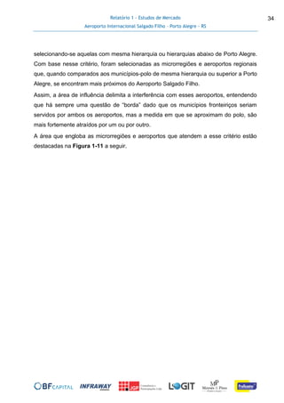 Relatório 1 - Estudos de Mercado
Aeroporto Internacional Salgado Filho – Porto Alegre - RS
34
selecionando-se aquelas com mesma hierarquia ou hierarquias abaixo de Porto Alegre.
Com base nesse critério, foram selecionadas as microrregiões e aeroportos regionais
que, quando comparados aos municípios-polo de mesma hierarquia ou superior a Porto
Alegre, se encontram mais próximos do Aeroporto Salgado Filho.
Assim, a área de influência delimita a interferência com esses aeroportos, entendendo
que há sempre uma questão de “borda” dado que os municípios fronteiriços seriam
servidos por ambos os aeroportos, mas a medida em que se aproximam do polo, são
mais fortemente atraídos por um ou por outro.
A área que engloba as microrregiões e aeroportos que atendem a esse critério estão
destacadas na Figura 1-11 a seguir.
 