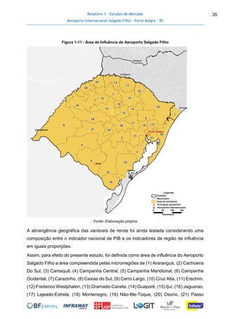 Relatório 1 - Estudos de Mercado
Aeroporto Internacional Salgado Filho – Porto Alegre - RS
35
Figura 1-11 - Área de Influência do Aeroporto Salgado Filho
Fonte: Elaboração própria
A abrangência geográfica das variáveis de renda foi ainda testada considerando uma
composição entre o indicador nacional de PIB e os indicadores da região de influência
em iguais proporções.
Assim, para efeito do presente estudo, foi definida como área de influência do Aeroporto
Salgado Filho a área compreendida pelas microrregiões de (1) Araranguá, (2) Cachoeira
Do Sul, (3) Camaquã, (4) Campanha Central, (5) Campanha Meridional, (6) Campanha
Ocidental, (7) Carazinho, (8) Caxias do Sul, (9) Cerro Largo, (10) Cruz Alta, (11) Erechim,
(12) Frederico Westphalen, (13) Gramado-Canela, (14) Guaporé, (15) Ijuí, (16) Jaguarao,
(17) Lajeado-Estrela, (18) Montenegro, (19) Não-Me-Toque, (20) Osorio, (21) Passo
 