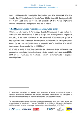Relatório 1 - Estudos de Mercado
Aeroporto Internacional Salgado Filho – Porto Alegre - RS
36
Fundo, (22) Pelotas, (23) Porto Alegre, (24) Restinga Seca, (25) Sananduva, (26) Santa
Cruz Do Sul, (27) Santa Maria, (28) Santa Rosa, (29) Santiago, (30) Santo Ângelo, (31)
São Jeronimo, (32) Serras De Sudeste, (33) Soledade, (34) Três Passos, (35) Vacaria,
estando nela contidos o Aeroporto de Bagé e o de Pelotas.
1.1.5.MOVIMENTAÇÃO DE PASSAGEIROS, AERONAVES E CARGA
O Aeroporto Internacional de Porto Alegre Salgado Filho ocupa o 5º lugar na lista dos
aeroportos mais movimentados do país, e 1º lugar entre os aeroportos da Região Sul.
Em 2014, o aeroporto movimentou 92.960 aeronaves, considerando-se pousos e
decolagens em voos domésticos e internacionais. O movimento de passageiros foi da
ordem de 8,45 milhões (embarcados e desembarcados5), enquanto o de cargas
(carregadas e descarregadas) foi de 16.995 ton.6
As figuras a seguir apresentam o histórico de movimentação de aeronaves e de
passageiros domésticos, internacionais e da aviação executiva entre os anos de 2003 e
2014, em voos regulares e não regulares7, bem como a movimentação de cargas no
mesmo período.
5 - Passageiros embarcados são definidos como passageiros de origem, que iniciam a viagem no
aeroporto, somados aos passageiros em conexão. Passageiros desembarcados são passageiros de
destino, que terminam a viagem no aeroporto, somados aos passageiros em conexão.
7 O Transporte Regular é definido como o voo efetuado com a existência de HOTRAN, assim definido pelo
órgão regulador de acordo com a Portaria Nº 569/GC5, de 05/09/2000. O Transporte Não Regular é
definido como voo comercial efetuado por qualquer aeronave sem a existência de HOTRAN.
 