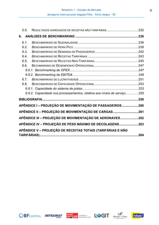 Relatório 1 - Estudos de Mercado
Aeroporto Internacional Salgado Filho – Porto Alegre - RS
iii
5.5. RESULTADOS AGREGADOS DE RECEITAS NÃO-TARIFÁRIAS ...................................232
6. ANÁLISES DE BENCHMARKING ......................................................................236
6.1. BENCHMARKING DE SAZONALIDADE...................................................................236
6.2. BENCHMARKING DE HORA PICO ........................................................................239
6.3. BENCHMARKING DE DEMANDA DE PASSAGEIROS ................................................242
6.4. BENCHMARKING DE RECEITAS TARIFÁRIAS ........................................................243
6.5. BENCHMARKING DE RECEITAS NÃO-TARIFÁRIAS.................................................245
6.6. BECHMARKING DE DESEMPENHO OPERACIONAL.................................................247
6.6.1. Benchmarking de OPEX............................................................................247
6.6.2. Benchmarking de EBITDA.........................................................................249
6.7. BENCHMARKING DE LUCRATIVIDADE ..................................................................251
6.8. BENCHMARKING DE CAPACIDADE OPERACIONAL ................................................253
6.8.1. Capacidade do sistema de pistas..............................................................253
6.8.2. Capacidade nos processamentos, relativa aos níveis de serviço..............255
BIBLIOGRAFIA...........................................................................................................258
APÊNDICE I – PROJEÇÃO DE MOVIMENTAÇÃO DE PASSAGEIROS ..................260
APÊNDICE II – PROJEÇÃO DE MOVIMENTAÇÃO DE CARGAS............................261
APÊNDICE III – PROJEÇÃO DE MOVIMENTAÇÃO DE AERONAVES....................262
APÊNDICE IV – PROJEÇÃO DE PESO MÁXIMO DE DECOLAGENS.....................263
APÊNDICE V – PROJEÇÃO DE RECEITAS TOTAIS (TARIFÁRIAS E NÃO
TARIFÁRIAS)..............................................................................................................264
 