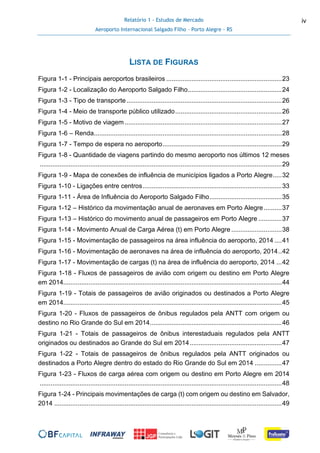 Relatório 1 - Estudos de Mercado
Aeroporto Internacional Salgado Filho – Porto Alegre - RS
iv
LISTA DE FIGURAS
Figura 1-1 - Principais aeroportos brasileiros ................................................................23
Figura 1-2 - Localização do Aeroporto Salgado Filho....................................................24
Figura 1-3 - Tipo de transporte......................................................................................26
Figura 1-4 - Meio de transporte público utilizado...........................................................26
Figura 1-5 - Motivo de viagem.......................................................................................27
Figura 1-6 – Renda........................................................................................................28
Figura 1-7 - Tempo de espera no aeroporto..................................................................29
Figura 1-8 - Quantidade de viagens partindo do mesmo aeroporto nos últimos 12 meses
......................................................................................................................................29
Figura 1-9 - Mapa de conexões de influência de municípios ligados a Porto Alegre.....32
Figura 1-10 - Ligações entre centros.............................................................................33
Figura 1-11 - Área de Influência do Aeroporto Salgado Filho........................................35
Figura 1-12 – Histórico da movimentação anual de aeronaves em Porto Alegre..........37
Figura 1-13 – Histórico do movimento anual de passageiros em Porto Alegre .............37
Figura 1-14 - Movimento Anual de Carga Aérea (t) em Porto Alegre ............................38
Figura 1-15 - Movimentação de passageiros na área influência do aeroporto, 2014 ....41
Figura 1-16 - Movimentação de aeronaves na área de influência do aeroporto, 2014..42
Figura 1-17 - Movimentação de cargas (t) na área de influência do aeroporto, 2014 ...42
Figura 1-18 - Fluxos de passageiros de avião com origem ou destino em Porto Alegre
em 2014.........................................................................................................................44
Figura 1-19 - Totais de passageiros de avião originados ou destinados a Porto Alegre
em 2014.........................................................................................................................45
Figura 1-20 - Fluxos de passageiros de ônibus regulados pela ANTT com origem ou
destino no Rio Grande do Sul em 2014.........................................................................46
Figura 1-21 - Totais de passageiros de ônibus interestaduais regulados pela ANTT
originados ou destinados ao Grande do Sul em 2014...................................................47
Figura 1-22 - Totais de passageiros de ônibus regulados pela ANTT originados ou
destinados a Porto Alegre dentro do estado do Rio Grande do Sul em 2014 ...............47
Figura 1-23 - Fluxos de carga aérea com origem ou destino em Porto Alegre em 2014
......................................................................................................................................48
Figura 1-24 - Principais movimentações de carga (t) com origem ou destino em Salvador,
2014 ..............................................................................................................................49
 