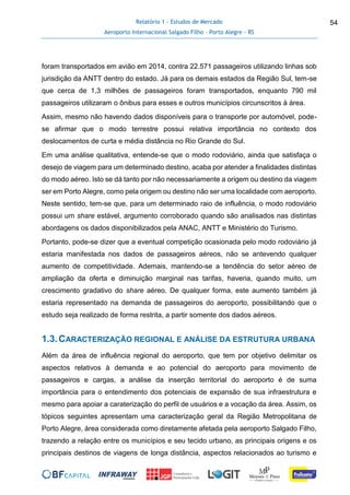Relatório 1 - Estudos de Mercado
Aeroporto Internacional Salgado Filho – Porto Alegre - RS
54
foram transportados em avião em 2014, contra 22.571 passageiros utilizando linhas sob
jurisdição da ANTT dentro do estado. Já para os demais estados da Região Sul, tem-se
que cerca de 1,3 milhões de passageiros foram transportados, enquanto 790 mil
passageiros utilizaram o ônibus para esses e outros municípios circunscritos à área.
Assim, mesmo não havendo dados disponíveis para o transporte por automóvel, pode-
se afirmar que o modo terrestre possui relativa importância no contexto dos
deslocamentos de curta e média distância no Rio Grande do Sul.
Em uma análise qualitativa, entende-se que o modo rodoviário, ainda que satisfaça o
desejo de viagem para um determinado destino, acaba por atender a finalidades distintas
do modo aéreo. Isto se dá tanto por não necessariamente a origem ou destino da viagem
ser em Porto Alegre, como pela origem ou destino não ser uma localidade com aeroporto.
Neste sentido, tem-se que, para um determinado raio de influência, o modo rodoviário
possui um share estável, argumento corroborado quando são analisados nas distintas
abordagens os dados disponibilizados pela ANAC, ANTT e Ministério do Turismo.
Portanto, pode-se dizer que a eventual competição ocasionada pelo modo rodoviário já
estaria manifestada nos dados de passageiros aéreos, não se antevendo qualquer
aumento de competitividade. Ademais, mantendo-se a tendência do setor aéreo de
ampliação da oferta e diminuição marginal nas tarifas, haveria, quando muito, um
crescimento gradativo do share aéreo. De qualquer forma, este aumento também já
estaria representado na demanda de passageiros do aeroporto, possibilitando que o
estudo seja realizado de forma restrita, a partir somente dos dados aéreos.
1.3.CARACTERIZAÇÃO REGIONAL E ANÁLISE DA ESTRUTURA URBANA
Além da área de influência regional do aeroporto, que tem por objetivo delimitar os
aspectos relativos à demanda e ao potencial do aeroporto para movimento de
passageiros e cargas, a análise da inserção territorial do aeroporto é de suma
importância para o entendimento dos potenciais de expansão de sua infraestrutura e
mesmo para apoiar a caraterização do perfil de usuários e a vocação da área. Assim, os
tópicos seguintes apresentam uma caracterização geral da Região Metropolitana de
Porto Alegre, área considerada como diretamente afetada pela aeroporto Salgado Filho,
trazendo a relação entre os municípios e seu tecido urbano, as principais origens e os
principais destinos de viagens de longa distância, aspectos relacionados ao turismo e
 