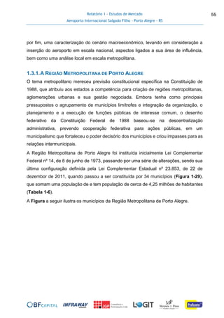 Relatório 1 - Estudos de Mercado
Aeroporto Internacional Salgado Filho – Porto Alegre - RS
55
por fim, uma caracterização do cenário macroeconômico, levando em consideração a
inserção do aeroporto em escala nacional, aspectos ligados a sua área de influência,
bem como uma análise local em escala metropolitana.
1.3.1.A REGIÃO METROPOLITANA DE PORTO ALEGRE
O tema metropolitano mereceu previsão constitucional específica na Constituição de
1988, que atribuiu aos estados a competência para criação de regiões metropolitanas,
aglomerações urbanas e sua gestão negociada. Embora tenha como principais
pressupostos o agrupamento de municípios limítrofes e integração da organização, o
planejamento e a execução de funções públicas de interesse comum, o desenho
federativo da Constituição Federal de 1988 baseou-se na descentralização
administrativa, prevendo cooperação federativa para ações públicas, em um
municipalismo que fortaleceu o poder decisório dos municípios e criou impasses para as
relações intermunicipais.
A Região Metropolitana de Porto Alegre foi instituída inicialmente Lei Complementar
Federal nº 14, de 8 de junho de 1973, passando por uma série de alterações, sendo sua
última configuração definida pela Lei Complementar Estadual nº 23.853, de 22 de
dezembor de 2011, quando passou a ser constituída por 34 municípios (Figura 1-29),
que somam uma população de e tem população de cerca de 4,25 milhões de habitantes
(Tabela 1-6).
A Figura a seguir ilustra os municípios da Região Metropolitana de Porto Alegre.
 