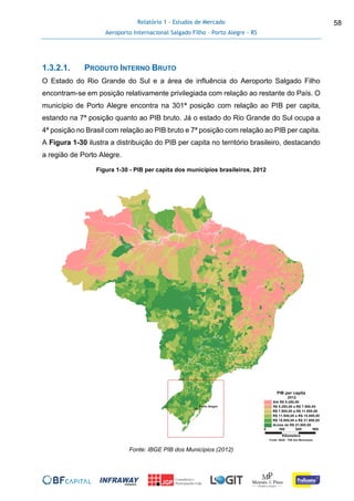 Relatório 1 - Estudos de Mercado
Aeroporto Internacional Salgado Filho – Porto Alegre - RS
58
1.3.2.1. PRODUTO INTERNO BRUTO
O Estado do Rio Grande do Sul e a área de influência do Aeroporto Salgado Filho
encontram-se em posição relativamente privilegiada com relação ao restante do País. O
município de Porto Alegre encontra na 301ª posição com relação ao PIB per capita,
estando na 7ª posição quanto ao PIB bruto. Já o estado do Rio Grande do Sul ocupa a
4ª posição no Brasil com relação ao PIB bruto e 7ª posição com relação ao PIB per capita.
A Figura 1-30 ilustra a distribuição do PIB per capita no território brasileiro, destacando
a região de Porto Alegre.
Figura 1-30 - PIB per capita dos municípios brasileiros, 2012
Fonte: IBGE PIB dos Municípios (2012)
 