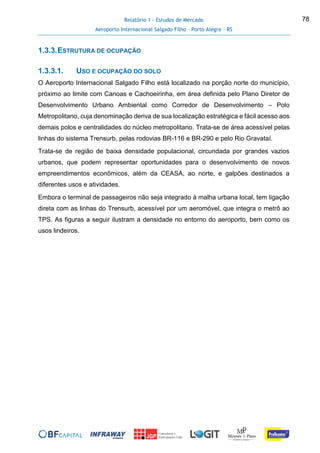 Relatório 1 - Estudos de Mercado
Aeroporto Internacional Salgado Filho – Porto Alegre - RS
78
1.3.3.ESTRUTURA DE OCUPAÇÃO
1.3.3.1. USO E OCUPAÇÃO DO SOLO
O Aeroporto Internacional Salgado Filho está localizado na porção norte do município,
próximo ao limite com Canoas e Cachoeirinha, em área definida pelo Plano Diretor de
Desenvolvimento Urbano Ambiental como Corredor de Desenvolvimento – Polo
Metropolitano, cuja denominação deriva de sua localização estratégica e fácil acesso aos
demais polos e centralidades do núcleo metropolitano. Trata-se de área acessível pelas
linhas do sistema Trensurb, pelas rodovias BR-116 e BR-290 e pelo Rio Gravataí.
Trata-se de região de baixa densidade populacional, circundada por grandes vazios
urbanos, que podem representar oportunidades para o desenvolvimento de novos
empreendimentos econômicos, além da CEASA, ao norte, e galpões destinados a
diferentes usos e atividades.
Embora o terminal de passageiros não seja integrado à malha urbana local, tem ligação
direta com as linhas do Trensurb, acessível por um aeromóvel, que integra o metrô ao
TPS. As figuras a seguir ilustram a densidade no entorno do aeroporto, bem como os
usos lindeiros.
 