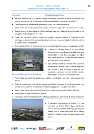 Relatório 1 - Estudos de Mercado
Aeroporto Internacional Salgado Filho – Porto Alegre - RS
86
Aeroporto Principais características
 Rede de serviços que inclui bancos, caixas automáticos, máquinas de venda automática e de
câmbio, correios, serviço de telefonia móvel, telefones públicos e acesso à internet Wi-Fi.
 Centro empresarial com salas de conferências, áreas VIP e salas de reuniões;
 Cafés, bares, restaurantes, comércio e serviços em diversos segmentos e supermercado 24 horas;
 Estacionamento de automóveis com diferentes faixas de preço e distância, acessíveis a pé ou por
serviço de shuttle, disponível 24 horas;
 Prédios de escritórios centrais, parques de negócio, parques logísticos e industriais de alta
tecnologia, centros de distribuição, complexo de informação e telecomunicação, localizados próximo
às vias de acesso ao aeroporto;
 Diversos hotéis dentro do aeroporto e próximos ao sítio aeroportuário, acessíveis a pé ou por shuttle.
 O aeroporto de Hong Kong é um dos maiores
aeroportos com voos não somente a partir da Ásia,
mas também ao resto do mundo. Opera em toda a
Asia, vários pontos na Europa, Estados Unidos e
Austrália, entre outros destinos.
 Dois terminais, sendo o percurso entre a zona de
embarque do Terminal 1 para os ferries SkyPier e
do Terminal 2 para as portas é feito por trem
automático e gratuito, havendo também veículos
elétricos para se mover ao redor do terminal.Aeroporto Internacional de Hong Kong
 Acessível por diversas linhas de transporte público, como ônibus, trens e ferry, além dos serviços
de táxi;
 Rede de serviços que inclui bancos, caixas automáticos, máquinas de venda automática e de
câmbio, correios, serviço de telefonia móvel, telefones públicos e acesso à internet Wi-Fi.
 Cafés, bares, restaurantes e comércio e serviços em diversos segmentos, abertos 24 horas;
 Três parques de estacionamento de veículos;
 Hotel ligado diretamente ao aeroporto e outros a pouca distância, com serviço de transporte gratuito.
 O Aeroporto Internacional de Dubai é o mais
importante do Oriente Médio. Opera atualmente
com: as principais cidades da Europa, grande parte
da Ásia, com os países do norte de África, a África
do Sul, os Estados Unidos, Canadá e Brasil, entre
outros.
 