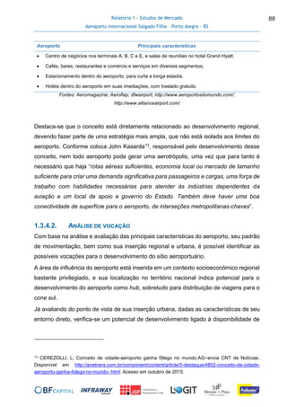 Relatório 1 - Estudos de Mercado
Aeroporto Internacional Salgado Filho – Porto Alegre - RS
88
Aeroporto Principais características
 Centro de negócios nos terminais A, B, C e E, e salas de reuniões no hotel Grand Hyatt;
 Cafés, bares, restaurantes e comércio e serviços em diversos segmentos;
 Estacionamento dentro do aeroporto, para curta e longa estadia.
 Hotéis dentro do aeroporto em suas imediações, com traslado gratuito.
Fontes: Aeromagazine; Aeroflap; dfwairport; http://www.aeroportosdomundo.com/;
http://www.allianceairport.com/
Destaca-se que o conceito está diretamente relacionado ao desenvolvimento regional,
devendo fazer parte de uma estratégia mais ampla, que não está isolada aos limites do
aeroporto. Conforme coloca John Kasarda13, responsável pelo desenvolvimento desse
conceito, nem todo aeroporto pode gerar uma aerotrópolis, uma vez que para tanto é
necessário que haja “rotas aéreas suficientes, economia local ou mercado de tamanho
suficiente para criar uma demanda significativa para passageiros e cargas, uma força de
trabalho com habilidades necessárias para atender às indústrias dependentes da
aviação e um local de apoio e governo do Estado. Também deve haver uma boa
conectividade de superfície para o aeroporto, de interseções metropolitanas-chaves”.
1.3.4.2. ANÁLISE DE VOCAÇÃO
Com base na análise e avaliação das principais características do aeroporto, seu padrão
de movimentação, bem como sua inserção regional e urbana, é possível identificar as
possíveis vocações para o desenvolvimento do sítio aeroportuário.
A área de influência do aeroporto está inserida em um contexto socioeconômico regional
bastante privilegiado, e sua localização no território nacional indica potencial para o
desenvolvimento do aeroporto como hub, sobretudo para distribuição de viagens para o
cone sul.
Já avaliando do ponto de vista de sua inserção urbana, dadas as características de seu
entorno direto, verifica-se um potencial de desenvolvimento ligado à disponibilidade de
13 CEREZOLLI, L; Conceito de cidade-aeroporto ganha fôlego no mundo.AG~encia CNT de Notícias.
Disponível em http://anetrans.com.br/component/content/article/5-destaque/4852-conceito-de-cidade-
aeroporto-ganha-folego-no-mundo-.html. Acesso em outubro de 2015.
 