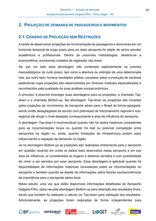 Relatório 1 - Estudos de Mercado
Aeroporto Internacional Salgado Filho – Porto Alegre - RS
91
2. PROJEÇÃO DE DEMANDA DE PASSAGEIROS E MOVIMENTOS
2.1.CENÁRIO DE PROJEÇÃO SEM RESTRIÇÕES
A tarefa de desenvolver projeções de movimentação de passageiros e aeronaves em um
horizonte temporal de longo prazo para um dado aeroporto foi objeto de vários estudos
acadêmicos e profissionais. Dentre as possíveis metodologias, destaca-se a
econométrica, envolvendo modelos de regressão não linear.
Se, por um lado essa abordagem não contempla explicitamente os eventos
mercadológicos de curto prazo, tais como a abertura ou extinção de uma determinada
rota, por outro lado, fornece resultados sólidos, pautados sobre a evolução de variáveis
explicativas cujas projeções são desenvolvidas por diversos institutos especializados e
reconhecidos pela qualidade de suas análises socioeconômicas.
A princípio, é possível empregar duas abordagens para as projeções: a chamada Top-
down e a chamada Bottom-up. Na abordagem Top-down as projeções são iniciadas
pelas projeções de movimentos de transporte aéreo para o Brasil de forma agregada,
sendo então desagregadas de acordo com premissas de fracionamento regional e sub-
regional até atingir o nível desejado correspondente à área de influência do aeroporto.
A abordagem Top-down é recomendável quando não há dados históricos consistentes
para as movimentações locais ou quando há real ou possível competição entre
aeroportos na região ou, ainda, quando limitações de infraestrutura podem estar
influenciando a captação de demanda na região.
Já na abordagem Bottom-up as projeções são realizadas diretamente para o aeroporto
em questão, levando em conta os dados reais observados nesse aeroporto e em sua
área de influência, aí consideradas as origens e destinos servidos e com possibilidade
de virem a ser servidos por esse aeroporto. Essa abordagem é aplicável quando há
disponibilidade de informações históricas consistentes sobre as movimentações no
aeroporto e também quando se dispõe de informações sobre fatores socioeconômicos
de importância para o transporte aéreo local.
Neste estudo, uma vez que estão disponíveis informações detalhadas do Aeroporto
Salgado Filho, optou-se pela abordagem Bottom-up para obtenção dos resultados finais,
sendo que também foi realizado o cálculo via Top-down para validação dos resultados.
Adicionalmente, as projeções foram realizadas de forma independentes para
 