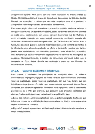 Relatório 1 - Estudos de Mercado
Aeroporto Internacional Salgado Filho – Porto Alegre - RS
96
aeroportuário regional. Além disso, por não serem localizados na mesma cidade ou
Região Metropolitana (como é o caso de Guarulhos e Congonhas, ou Galeão e Santos
Dumont, por exemplo), conclui-se que eles não competem entre si e, portanto, o
Aeroporto de Porto Alegre deveria ser analisado isoladamente.
Para a competição intermodal, entende-se que o modo rodoviário, ainda que satisfaça o
desejo de viagem para um determinado destino, acaba por atender a finalidades distintas
do modo aéreo. Neste sentido, tem-se que, para um determinado raio de influência, o
modo rodoviário possuiria um share estável, argumento corroborado quando são
analisados os dados disponibilizados pela ANAC, ANTT e Ministério do Turismo. Para o
futuro, não se antevê qualquer aumento de competitividade, pelo contrário: se mantida a
tendência do setor aéreo de ampliação da oferta e diminuição marginal nas tarifas,
poderá haver, quando muito, um crescimento gradativo do share aéreo. De toda maneira,
essa tendência já estaria devidamente representada no histórico de passageiros do
aeroporto. Consequentemente, a análise da competição intermodal indica que o
Aeroporto de Porto Alegre deveria ser analisado a partir do seu histórico de
movimentação, somente.
2.1.3.1. VARIÁVEIS CANDIDATAS A EXPLICATIVAS
Para projetar o movimento de passageiros de transporte aéreo, os modelos
econométricos empregam projeções de outras variáveis socioeconômicas, chamadas
variáveis explicativas. Essas variáveis explicativas, por sua vez, teriam que ser
individualmente projetadas. Contudo, caso essas variáveis sejam escolhidas de forma
adequada, elas deveriam representar fenômenos mais agregados, como o crescimento
populacional ou o PIB, por exemplo, que possuem suas projeções realizadas por
diversos órgão e institutos com os mais elevados respaldos técnicos.
A busca das melhores variáveis explicativas começa pela investigação dos fatores que
influem na compra de um bilhete de viagem com origem ou destino (mesmo que uma
origem ou destino de conexão).
A Figura 2-8 a seguir apresenta as variáveis explicativas inicialmente selecionadas e a
etapa correspondente.
 